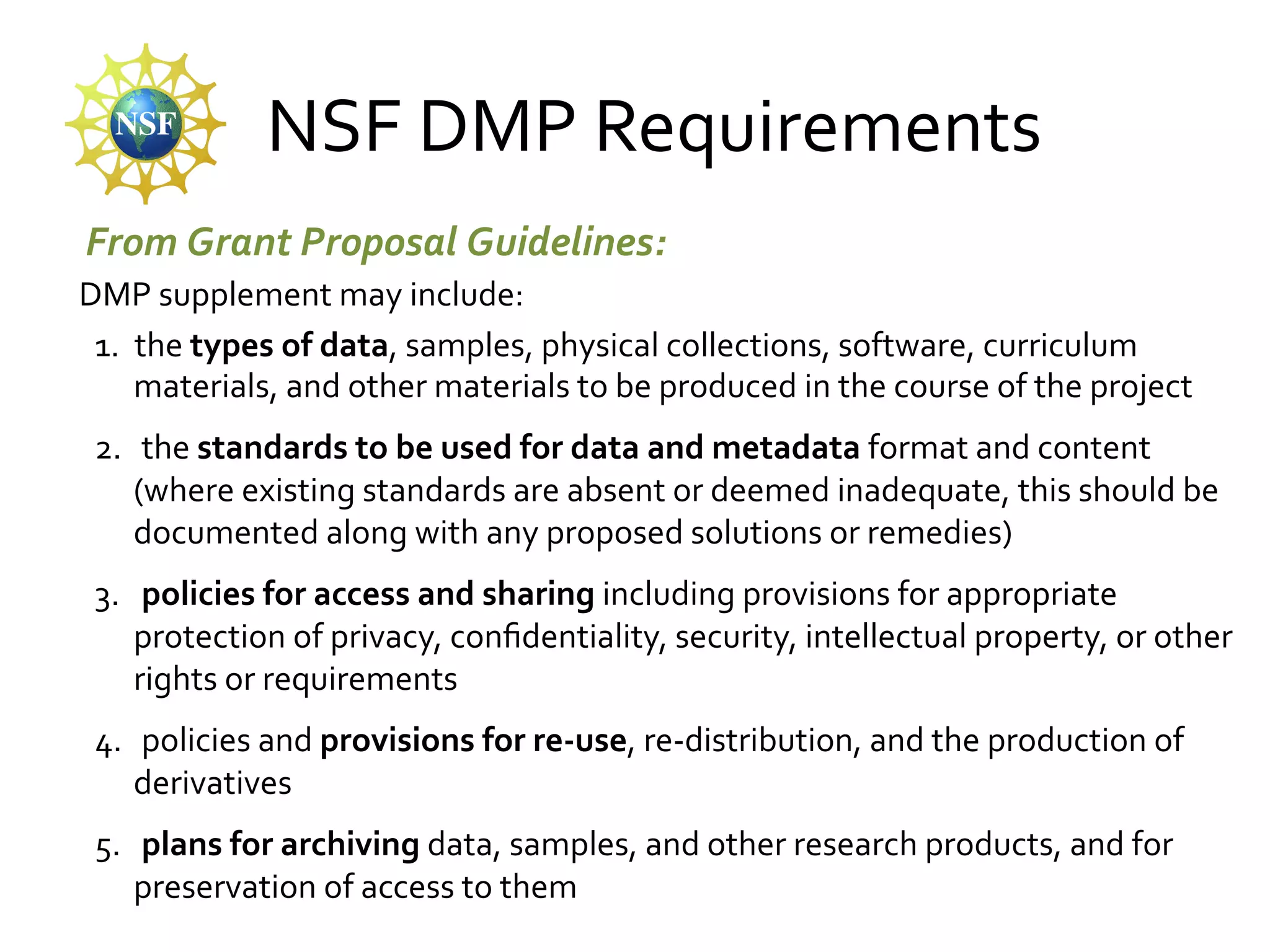 NSF	
  DMP	
  Requirements	
  
From	
  Grant	
  Proposal	
  Guidelines:	
  
	
  DMP	
  supplement	
  may	
  include:	
  
1.  the	
  types	
  of	
  data,	
  samples,	
  physical	
  collections,	
  software,	
  curriculum	
  
materials,	
  and	
  other	
  materials	
  to	
  be	
  produced	
  in	
  the	
  course	
  of	
  the	
  project	
  
2.  	
  the	
  standards	
  to	
  be	
  used	
  for	
  data	
  and	
  metadata	
  format	
  and	
  content	
  
(where	
  existing	
  standards	
  are	
  absent	
  or	
  deemed	
  inadequate,	
  this	
  should	
  be	
  
documented	
  along	
  with	
  any	
  proposed	
  solutions	
  or	
  remedies)	
  
3.  	
  policies	
  for	
  access	
  and	
  sharing	
  including	
  provisions	
  for	
  appropriate	
  
protection	
  of	
  privacy,	
  conﬁdentiality,	
  security,	
  intellectual	
  property,	
  or	
  other	
  
rights	
  or	
  requirements	
  
4.  	
  policies	
  and	
  provisions	
  for	
  re-­‐use,	
  re-­‐distribution,	
  and	
  the	
  production	
  of	
  
derivatives	
  
5.  	
  plans	
  for	
  archiving	
  data,	
  samples,	
  and	
  other	
  research	
  products,	
  and	
  for	
  
preservation	
  of	
  access	
  to	
  them	
  

 