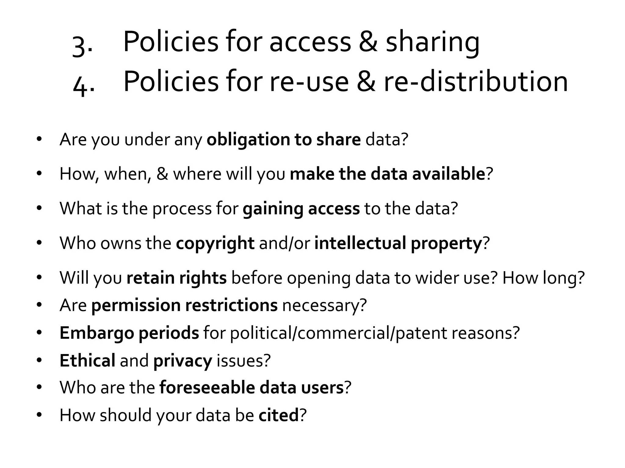 3.  Policies	
  for	
  access	
  &	
  sharing	
  
4.  Policies	
  for	
  re-­‐use	
  &	
  re-­‐distribution	
  
•  Are	
  you	
  under	
  any	
  obligation	
  to	
  share	
  data?	
  	
  
•  How,	
  when,	
  &	
  where	
  will	
  you	
  make	
  the	
  data	
  available?	
  	
  
•  What	
  is	
  the	
  process	
  for	
  gaining	
  access	
  to	
  the	
  data?	
  	
  
•  Who	
  owns	
  the	
  copyright	
  and/or	
  intellectual	
  property?	
  
• 
• 
• 
• 
• 
• 

Will	
  you	
  retain	
  rights	
  before	
  opening	
  data	
  to	
  wider	
  use?	
  How	
  long?	
  
Are	
  permission	
  restrictions	
  necessary?	
  
Embargo	
  periods	
  for	
  political/commercial/patent	
  reasons?	
  	
  
Ethical	
  and	
  privacy	
  issues?	
  
Who	
  are	
  the	
  foreseeable	
  data	
  users?	
  
How	
  should	
  your	
  data	
  be	
  cited?	
  

 