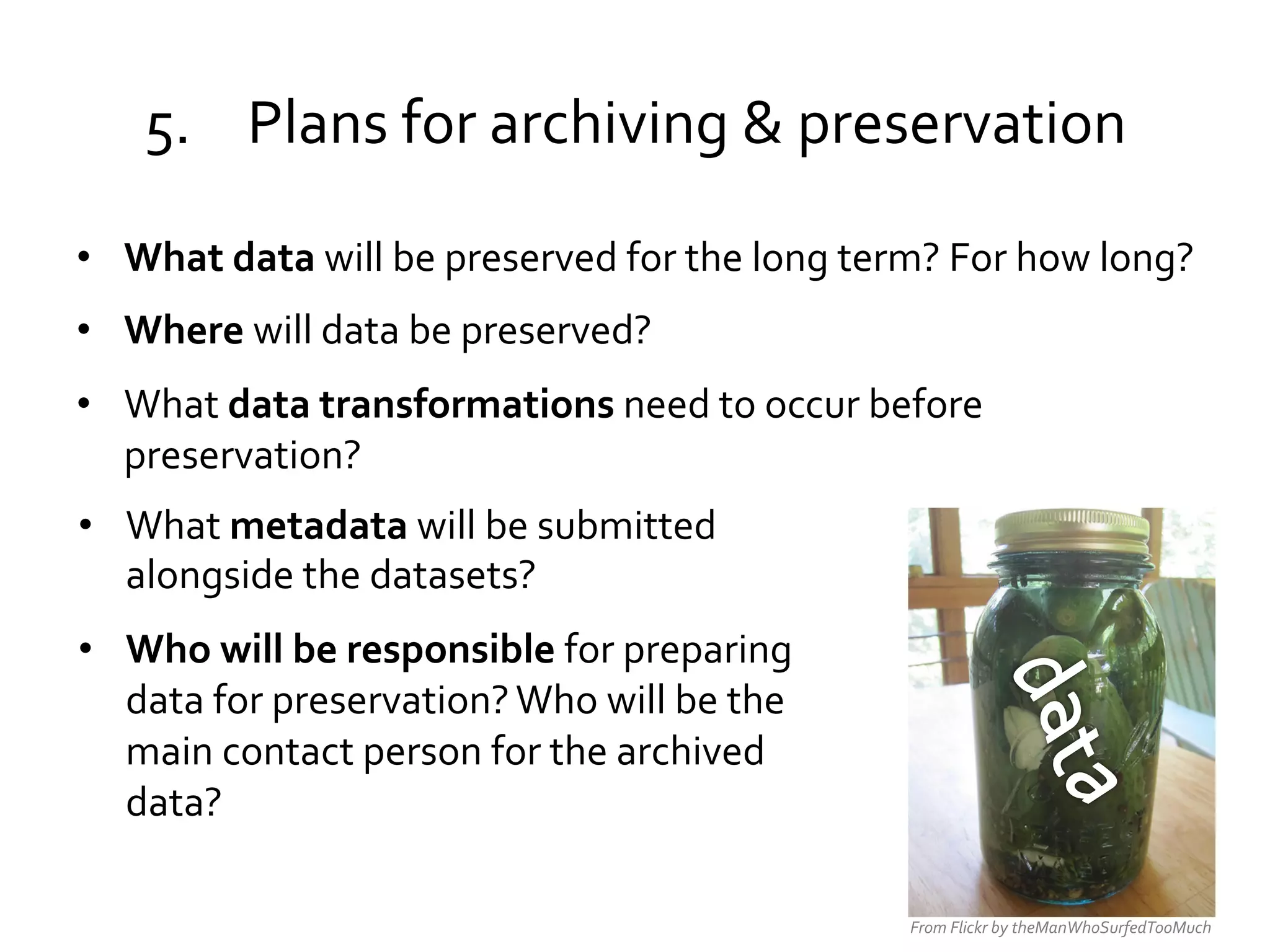 5.  Plans	
  for	
  archiving	
  &	
  preservation	
  
•  What	
  data	
  will	
  be	
  preserved	
  for	
  the	
  long	
  term?	
  For	
  how	
  long?	
  	
  	
  
•  Where	
  will	
  data	
  be	
  preserved?	
  
•  What	
  data	
  transformations	
  need	
  to	
  occur	
  before	
  
preservation?	
  
•  What	
  metadata	
  will	
  be	
  submitted	
  
alongside	
  the	
  datasets?	
  
•  Who	
  will	
  be	
  responsible	
  for	
  preparing	
  
data	
  for	
  preservation?	
  Who	
  will	
  be	
  the	
  
main	
  contact	
  person	
  for	
  the	
  archived	
  
data?	
  
From	
  Flickr	
  by	
  theManWhoSurfedTooMuch	
  

 