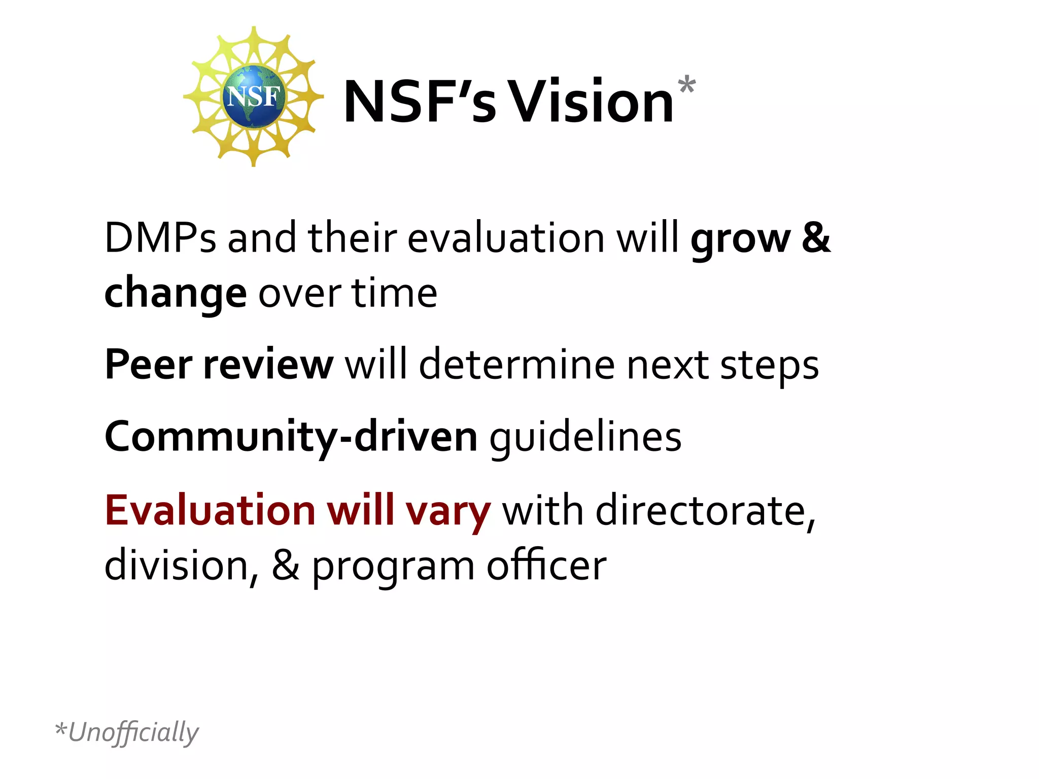 *	
  
NSF’s	
  Vision

DMPs	
  and	
  their	
  evaluation	
  will	
  grow	
  &	
  
change	
  over	
  time	
  	
  
Peer	
  review	
  will	
  determine	
  next	
  steps	
  
Community-­‐driven	
  guidelines	
  	
  
Evaluation	
  will	
  vary	
  with	
  directorate,	
  
division,	
  &	
  program	
  oﬃcer	
  

	
  
*Unoﬃcially	
  

 