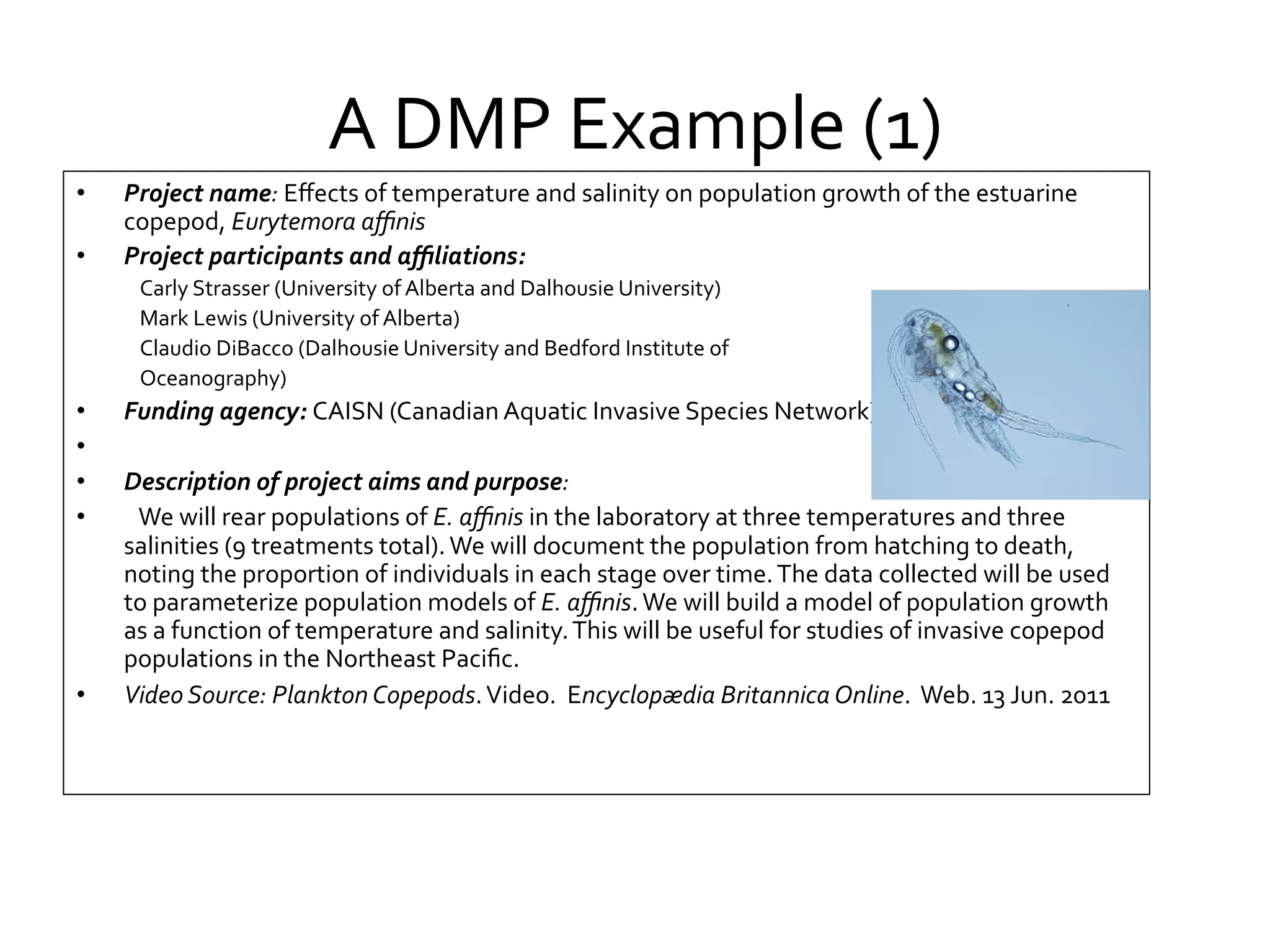 A	
  DMP	
  Example	
  (1)	
  
• 
• 

Project	
  name:	
  Eﬀects	
  of	
  temperature	
  and	
  salinity	
  on	
  population	
  growth	
  of	
  the	
  estuarine	
  
copepod,	
  Eurytemora	
  aﬃnis	
  
Project	
  participants	
  and	
  aﬃliations:	
  	
  
Carly	
  Strasser	
  (University	
  of	
  Alberta	
  and	
  Dalhousie	
  University)	
  
Mark	
  Lewis	
  (University	
  of	
  Alberta)	
  
Claudio	
  DiBacco	
  (Dalhousie	
  University	
  and	
  Bedford	
  Institute	
  of	
  	
  
Oceanography)	
  

•  Funding	
  agency:	
  CAISN	
  (Canadian	
  Aquatic	
  Invasive	
  Species	
  Network)	
  	
  
•  	
   	
  
•  Description	
  of	
  project	
  aims	
  and	
  purpose:	
  
•  	
   We	
  will	
  rear	
  populations	
  of	
  E.	
  aﬃnis	
  in	
  the	
  laboratory	
  at	
  three	
  temperatures	
  and	
  three	
  
salinities	
  (9	
  treatments	
  total).	
  We	
  will	
  document	
  the	
  population	
  from	
  hatching	
  to	
  death,	
  
noting	
  the	
  proportion	
  of	
  individuals	
  in	
  each	
  stage	
  over	
  time.	
  The	
  data	
  collected	
  will	
  be	
  used	
  
to	
  parameterize	
  population	
  models	
  of	
  E.	
  aﬃnis.	
  We	
  will	
  build	
  a	
  model	
  of	
  population	
  growth	
  
as	
  a	
  function	
  of	
  temperature	
  and	
  salinity.	
  This	
  will	
  be	
  useful	
  for	
  studies	
  of	
  invasive	
  copepod	
  
populations	
  in	
  the	
  Northeast	
  Paciﬁc.	
  	
  
•  Video	
  Source:	
  Plankton	
  Copepods.	
  Video.	
  	
  Encyclopædia	
  Britannica	
  Online.	
  	
  Web.	
  13	
  Jun.	
  2011
	
  	
  

 