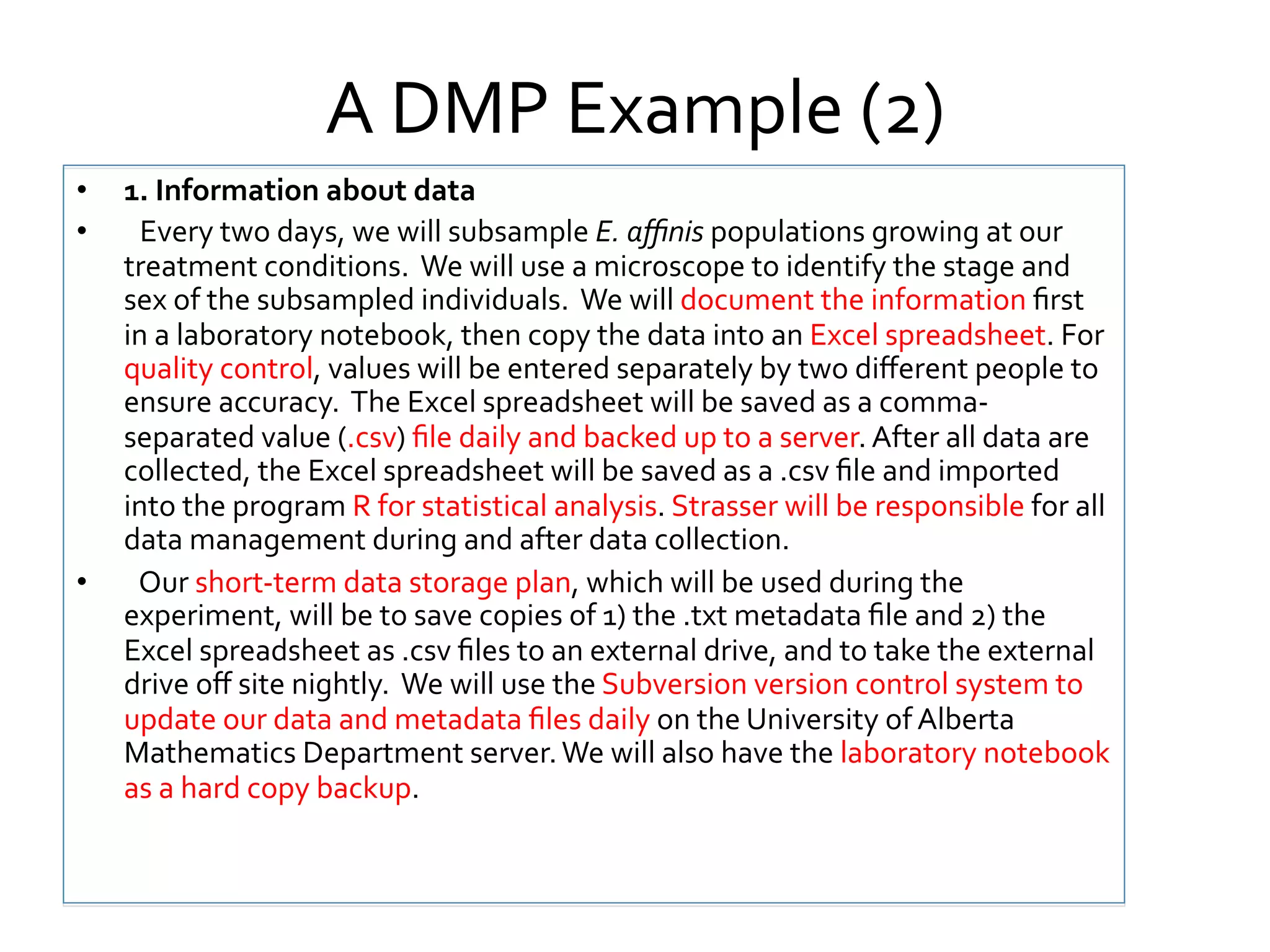 A	
  DMP	
  Example	
  (2)	
  
• 
• 

• 

1.	
  Information	
  about	
  data	
  
	
  	
  Every	
  two	
  days,	
  we	
  will	
  subsample	
  E.	
  aﬃnis	
  populations	
  growing	
  at	
  our	
  
treatment	
  conditions.	
  	
  We	
  will	
  use	
  a	
  microscope	
  to	
  identify	
  the	
  stage	
  and	
  
sex	
  of	
  the	
  subsampled	
  individuals.	
  	
  We	
  will	
  document	
  the	
  information	
  ﬁrst	
  
in	
  a	
  laboratory	
  notebook,	
  then	
  copy	
  the	
  data	
  into	
  an	
  Excel	
  spreadsheet.	
  For	
  
quality	
  control,	
  values	
  will	
  be	
  entered	
  separately	
  by	
  two	
  diﬀerent	
  people	
  to	
  
ensure	
  accuracy.	
  	
  The	
  Excel	
  spreadsheet	
  will	
  be	
  saved	
  as	
  a	
  comma-­‐
separated	
  value	
  (.csv)	
  ﬁle	
  daily	
  and	
  backed	
  up	
  to	
  a	
  server.	
  After	
  all	
  data	
  are	
  
collected,	
  the	
  Excel	
  spreadsheet	
  will	
  be	
  saved	
  as	
  a	
  .csv	
  ﬁle	
  and	
  imported	
  
into	
  the	
  program	
  R	
  for	
  statistical	
  analysis.	
  Strasser	
  will	
  be	
  responsible	
  for	
  all	
  
data	
  management	
  during	
  and	
  after	
  data	
  collection.	
  
	
  	
  Our	
  short-­‐term	
  data	
  storage	
  plan,	
  which	
  will	
  be	
  used	
  during	
  the	
  
experiment,	
  will	
  be	
  to	
  save	
  copies	
  of	
  1)	
  the	
  .txt	
  metadata	
  ﬁle	
  and	
  2)	
  the	
  
Excel	
  spreadsheet	
  as	
  .csv	
  ﬁles	
  to	
  an	
  external	
  drive,	
  and	
  to	
  take	
  the	
  external	
  
drive	
  oﬀ	
  site	
  nightly.	
  	
  We	
  will	
  use	
  the	
  Subversion	
  version	
  control	
  system	
  to	
  
update	
  our	
  data	
  and	
  metadata	
  ﬁles	
  daily	
  on	
  the	
  University	
  of	
  Alberta	
  
Mathematics	
  Department	
  server.	
  We	
  will	
  also	
  have	
  the	
  laboratory	
  notebook	
  
as	
  a	
  hard	
  copy	
  backup.	
  

 