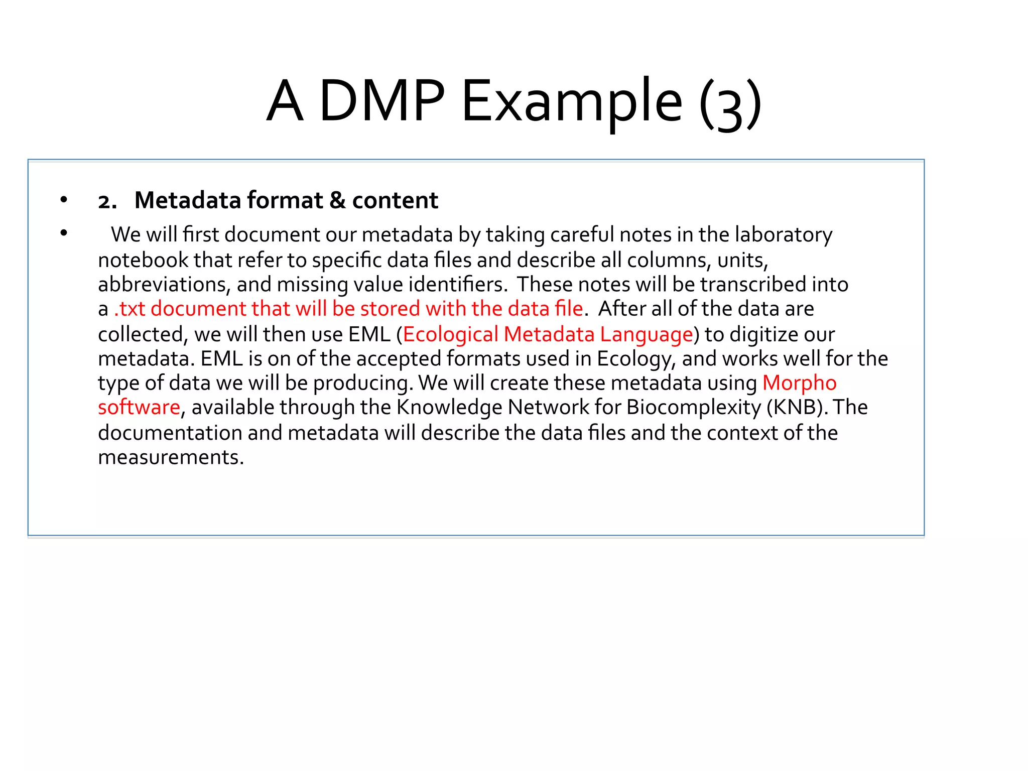 A	
  DMP	
  Example	
  (3)	
  
•  2.	
  	
  	
  Metadata	
  format	
  &	
  content	
  
•  	
   We	
  will	
  ﬁrst	
  document	
  our	
  metadata	
  by	
  taking	
  careful	
  notes	
  in	
  the	
  laboratory	
  

notebook	
  that	
  refer	
  to	
  speciﬁc	
  data	
  ﬁles	
  and	
  describe	
  all	
  columns,	
  units,	
  
abbreviations,	
  and	
  missing	
  value	
  identiﬁers.	
  	
  These	
  notes	
  will	
  be	
  transcribed	
  into	
  
a	
  .txt	
  document	
  that	
  will	
  be	
  stored	
  with	
  the	
  data	
  ﬁle.	
  	
  After	
  all	
  of	
  the	
  data	
  are	
  
collected,	
  we	
  will	
  then	
  use	
  EML	
  (Ecological	
  Metadata	
  Language)	
  to	
  digitize	
  our	
  
metadata.	
  EML	
  is	
  on	
  of	
  the	
  accepted	
  formats	
  used	
  in	
  Ecology,	
  and	
  works	
  well	
  for	
  the	
  
type	
  of	
  data	
  we	
  will	
  be	
  producing.	
  We	
  will	
  create	
  these	
  metadata	
  using	
  Morpho	
  
software,	
  available	
  through	
  the	
  Knowledge	
  Network	
  for	
  Biocomplexity	
  (KNB).	
  The	
  
documentation	
  and	
  metadata	
  will	
  describe	
  the	
  data	
  ﬁles	
  and	
  the	
  context	
  of	
  the	
  
measurements.	
  

 