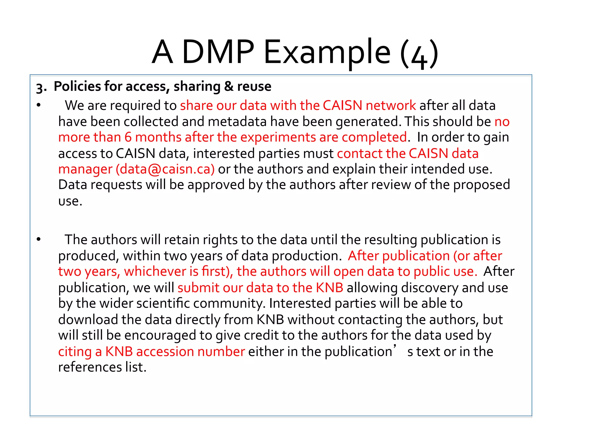 A	
  DMP	
  Example	
  (4)	
  
3.	
  	
  Policies	
  for	
  access,	
  sharing	
  &	
  reuse	
  
•  	
   We	
  are	
  required	
  to	
  share	
  our	
  data	
  with	
  the	
  CAISN	
  network	
  after	
  all	
  data	
  
have	
  been	
  collected	
  and	
  metadata	
  have	
  been	
  generated.	
  This	
  should	
  be	
  no	
  
more	
  than	
  6	
  months	
  after	
  the	
  experiments	
  are	
  completed.	
  	
  In	
  order	
  to	
  gain	
  
access	
  to	
  CAISN	
  data,	
  interested	
  parties	
  must	
  contact	
  the	
  CAISN	
  data	
  
manager	
  (data@caisn.ca)	
  or	
  the	
  authors	
  and	
  explain	
  their	
  intended	
  use.	
  	
  	
  
Data	
  requests	
  will	
  be	
  approved	
  by	
  the	
  authors	
  after	
  review	
  of	
  the	
  proposed	
  
use.	
  	
  	
  
•  	
   The	
  authors	
  will	
  retain	
  rights	
  to	
  the	
  data	
  until	
  the	
  resulting	
  publication	
  is	
  
produced,	
  within	
  two	
  years	
  of	
  data	
  production.	
  	
  After	
  publication	
  (or	
  after	
  
two	
  years,	
  whichever	
  is	
  ﬁrst),	
  the	
  authors	
  will	
  open	
  data	
  to	
  public	
  use.	
  	
  After	
  
publication,	
  we	
  will	
  submit	
  our	
  data	
  to	
  the	
  KNB	
  allowing	
  discovery	
  and	
  use	
  
by	
  the	
  wider	
  scientiﬁc	
  community.	
  Interested	
  parties	
  will	
  be	
  able	
  to	
  
download	
  the	
  data	
  directly	
  from	
  KNB	
  without	
  contacting	
  the	
  authors,	
  but	
  
will	
  still	
  be	
  encouraged	
  to	
  give	
  credit	
  to	
  the	
  authors	
  for	
  the	
  data	
  used	
  by	
  
citing	
  a	
  KNB	
  accession	
  number	
  either	
  in	
  the	
  publication’s	
  text	
  or	
  in	
  the	
  
references	
  list.	
  

 