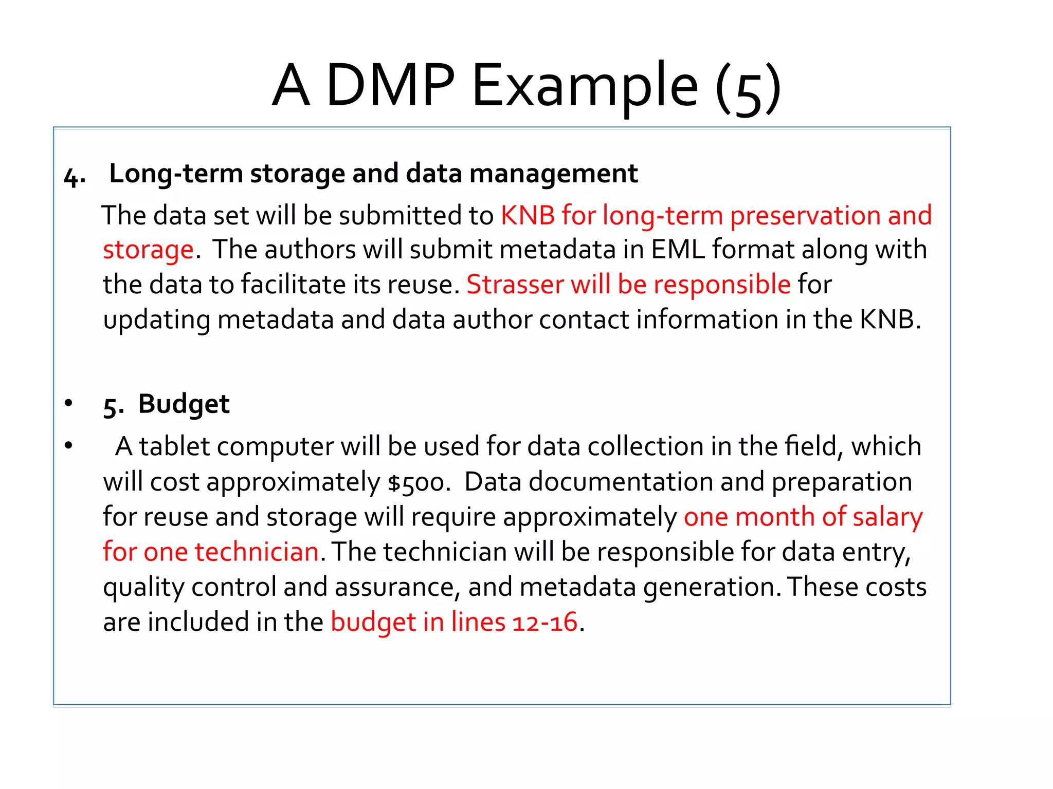 A	
  DMP	
  Example	
  (5)	
  
4.	
   	
  	
  Long-­‐term	
  storage	
  and	
  data	
  management	
  
	
  The	
  data	
  set	
  will	
  be	
  submitted	
  to	
  KNB	
  for	
  long-­‐term	
  preservation	
  and	
  
storage.	
  	
  The	
  authors	
  will	
  submit	
  metadata	
  in	
  EML	
  format	
  along	
  with	
  
the	
  data	
  to	
  facilitate	
  its	
  reuse.	
  Strasser	
  will	
  be	
  responsible	
  for	
  
updating	
  metadata	
  and	
  data	
  author	
  contact	
  information	
  in	
  the	
  KNB.	
  	
  	
  	
  
•  5.	
  	
  Budget	
  	
  
•  	
   A	
  tablet	
  computer	
  will	
  be	
  used	
  for	
  data	
  collection	
  in	
  the	
  ﬁeld,	
  which	
  
will	
  cost	
  approximately	
  $500.	
  	
  Data	
  documentation	
  and	
  preparation	
  
for	
  reuse	
  and	
  storage	
  will	
  require	
  approximately	
  one	
  month	
  of	
  salary	
  
for	
  one	
  technician.	
  The	
  technician	
  will	
  be	
  responsible	
  for	
  data	
  entry,	
  
quality	
  control	
  and	
  assurance,	
  and	
  metadata	
  generation.	
  These	
  costs	
  
are	
  included	
  in	
  the	
  budget	
  in	
  lines	
  12-­‐16.	
  

 