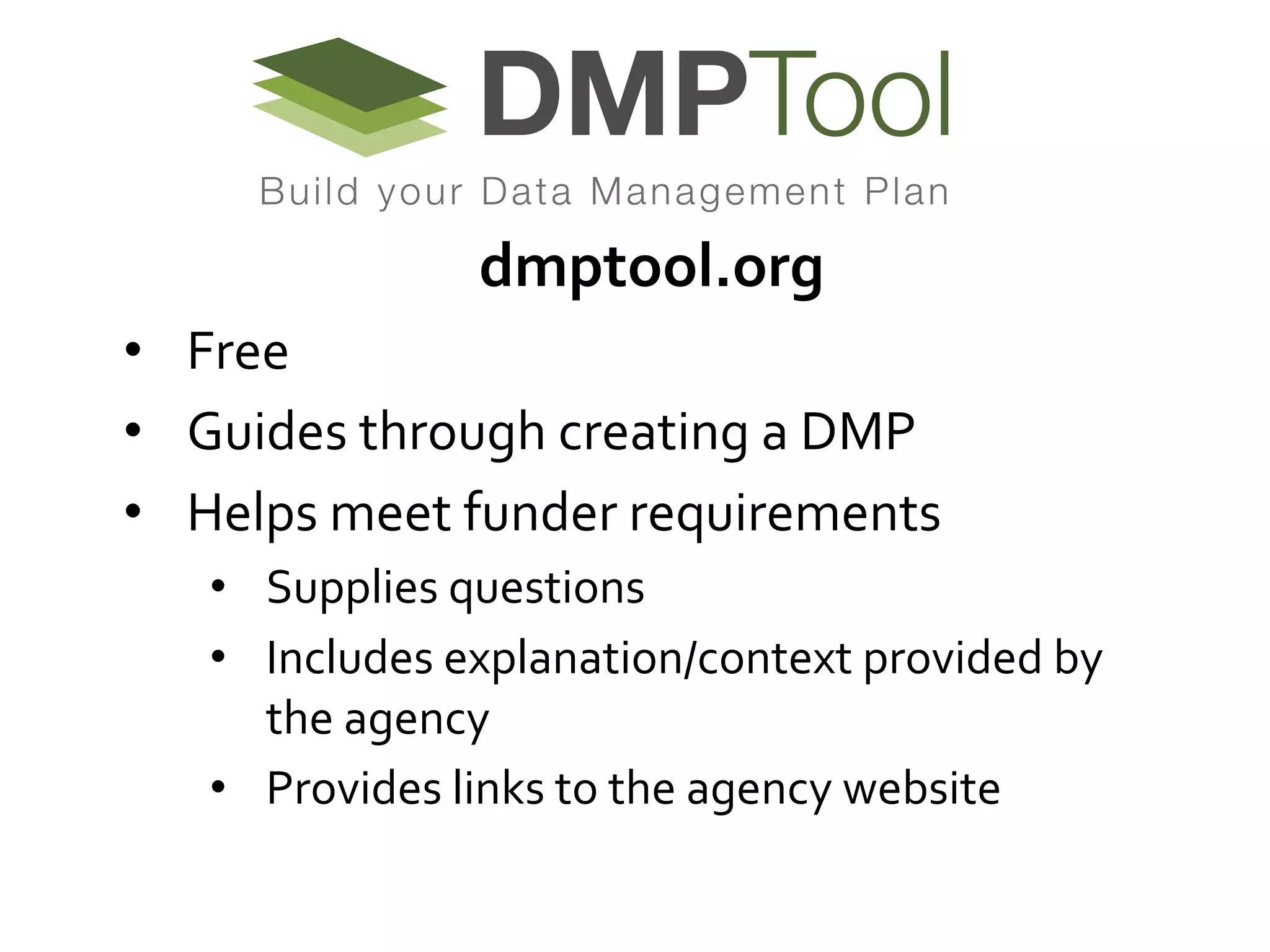 dmptool.org	
  	
  	
  	
  	
  	
  	
  	
  	
  	
  
•  Free	
  	
  
•  Guides	
  through	
  creating	
  a	
  DMP	
  
•  Helps	
  meet	
  funder	
  requirements	
  	
  
•  Supplies	
  questions	
  	
  
•  Includes	
  explanation/context	
  provided	
  by	
  
the	
  agency	
  
•  Provides	
  links	
  to	
  the	
  agency	
  website	
  	
  

 