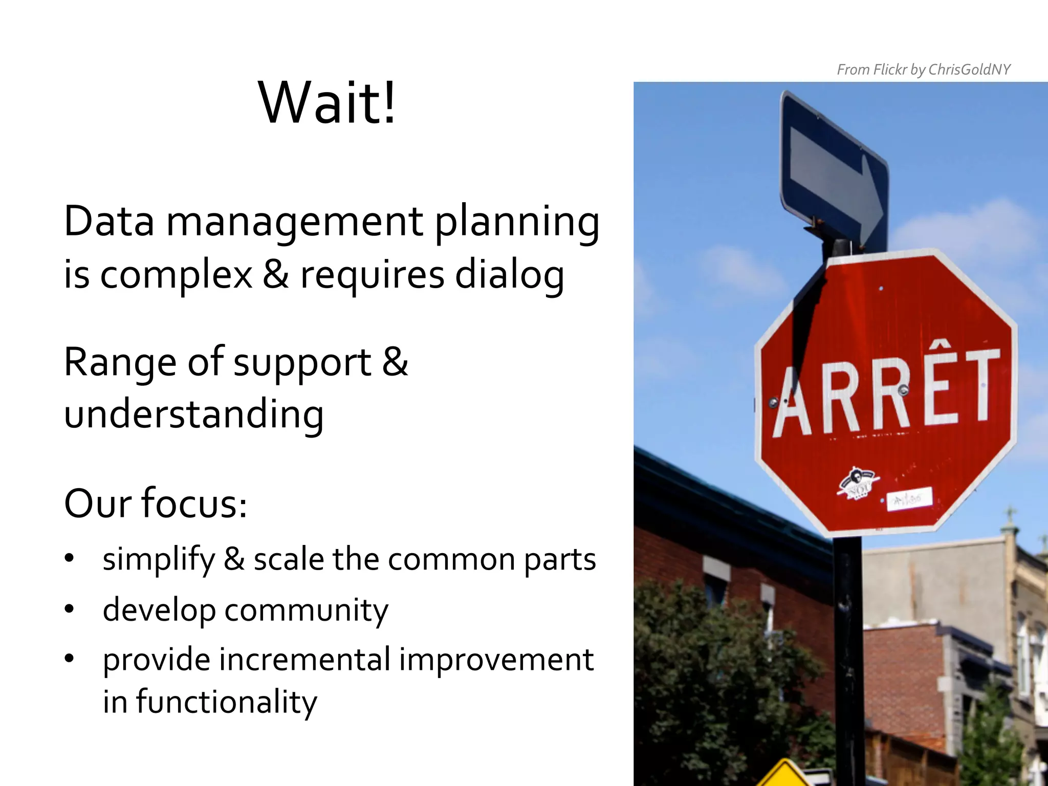 Wait!	
  
Data	
  management	
  planning	
  
is	
  complex	
  &	
  requires	
  dialog	
  
	
  

Range	
  of	
  support	
  &	
  
understanding	
  
	
  

Our	
  focus:	
  	
  
•  simplify	
  &	
  scale	
  the	
  common	
  parts	
  
•  develop	
  community	
  
•  provide	
  incremental	
  improvement	
  
in	
  functionality	
  

From	
  Flickr	
  by	
  ChrisGoldNY	
  

 