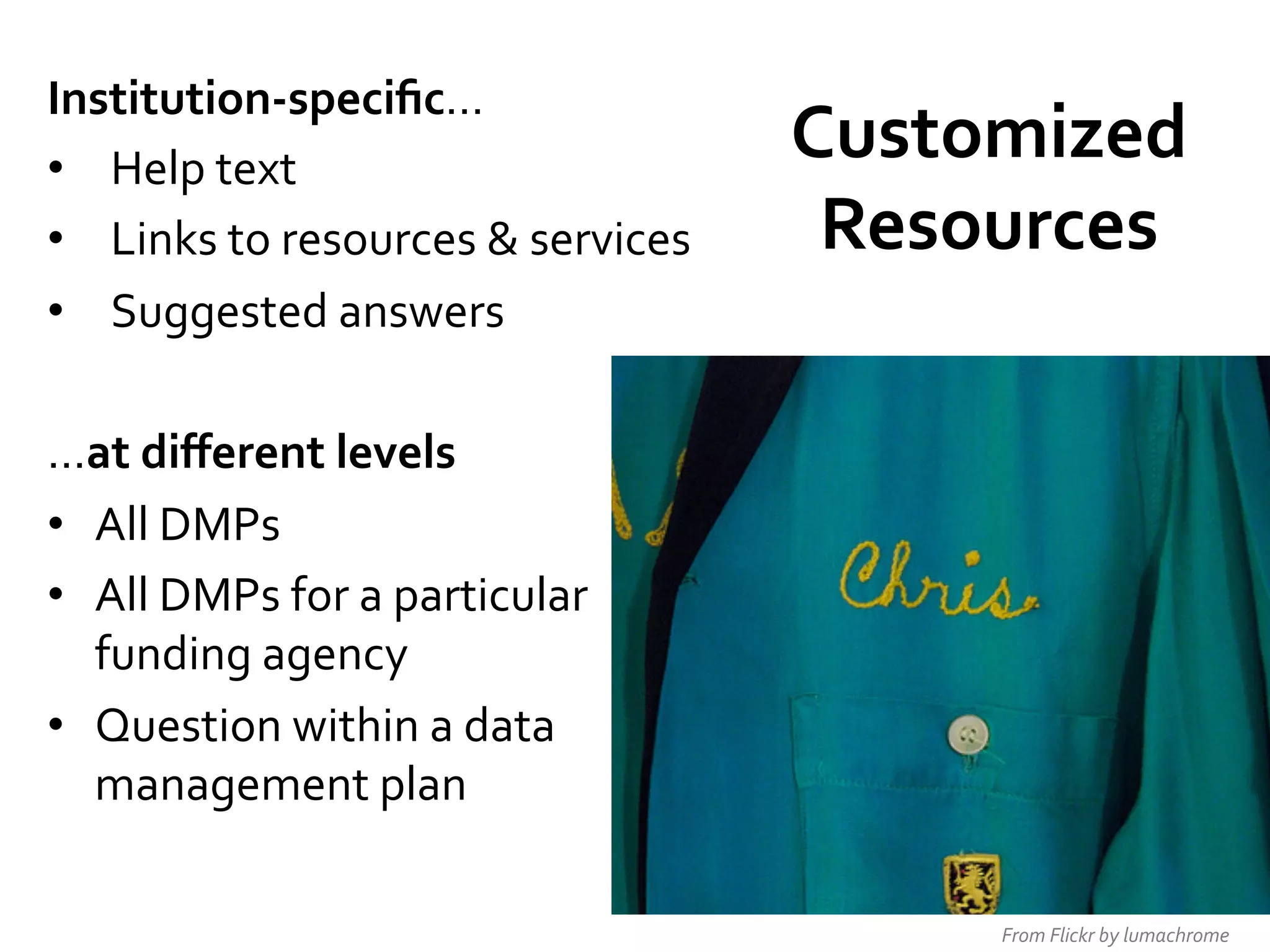 Institution-­‐speciﬁc…	
  
•  Help	
  text	
  
•  Links	
  to	
  resources	
  &	
  services	
  
•  Suggested	
  answers	
  
	
  
…at	
  diﬀerent	
  levels	
  
•  All	
  DMPs	
  
•  All	
  DMPs	
  for	
  a	
  particular	
  
funding	
  agency	
  
•  Question	
  within	
  a	
  data	
  
management	
  plan	
  
	
  

Customized	
  
Resources	
  

From	
  Flickr	
  by	
  lumachrome	
  

 