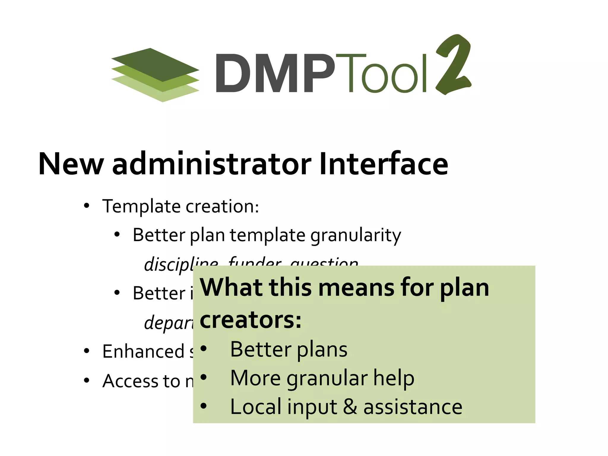 2
New	
  administrator	
  Interface	
  
•  Template	
  creation:	
  
•  Better	
  plan	
  template	
  granularity	
  	
  
	
   	
  discipline,	
  funder,	
  question	
  
What	
  tgranularity	
  
•  Better	
  institution	
  his	
  means	
  for	
  plan	
  
creators:	
  	
  
	
  department,	
  college,	
  lab	
  group,	
  …	
  
•  Better	
  plans	
  
•  Enhanced	
  search	
  and	
  browse	
  of	
  plans	
  
•  Access	
  to	
  m•  More	
  granular	
  help	
  
etrics	
  for	
  reporting	
  &	
  follow-­‐up	
  

•  Local	
  input	
  &	
  assistance	
  

 