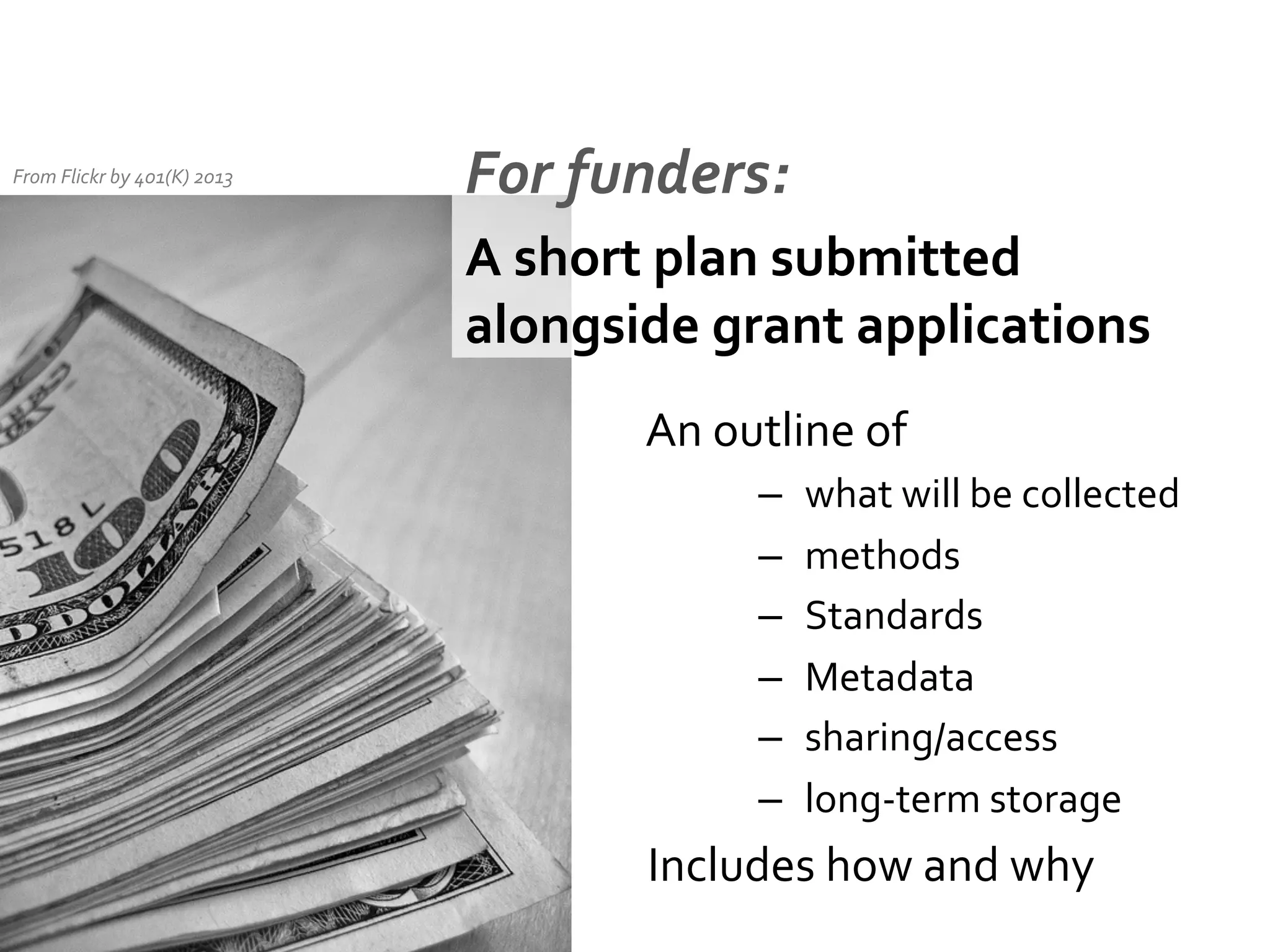 From	
  Flickr	
  by	
  401(K)	
  2013	
  

For	
  funders:	
  
A	
  short	
  plan	
  submitted	
  
alongside	
  grant	
  applications	
  
	
  An	
  outline	
  of	
  	
  
– 
– 
– 
– 
– 
– 

what	
  will	
  be	
  collected	
  
methods	
  
But	
  they	
  
Standards	
   all	
  have	
  
diﬀerent	
  requirements	
  
Metadata	
  
and	
  express	
  them	
  in	
  
sharing/access	
  
diﬀerent	
  ways	
  
long-­‐term	
  storage	
  

	
  Includes	
  how	
  and	
  why	
  

 