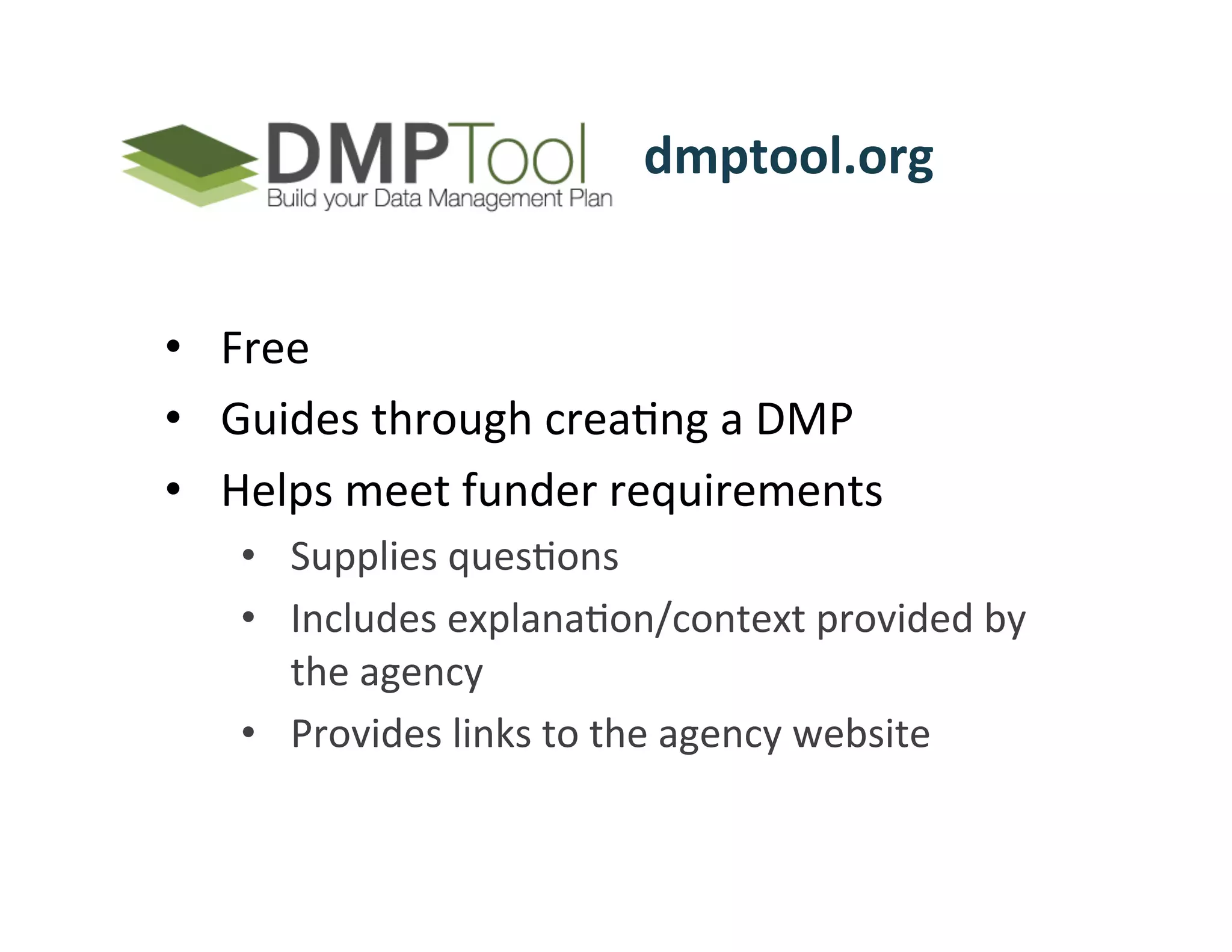 dmptool.org	
  	
  	
  	
  	
  	
  	
  	
  	
  	
  


•  Free	
  	
  
•  Guides	
  through	
  creaFng	
  a	
  DMP	
  
•  Helps	
  meet	
  funder	
  requirements	
  	
  
     •  Supplies	
  quesFons	
  	
  
     •  Includes	
  explanaFon/context	
  provided	
  by	
  
        the	
  agency	
  
     •  Provides	
  links	
  to	
  the	
  agency	
  website	
  	
  
 