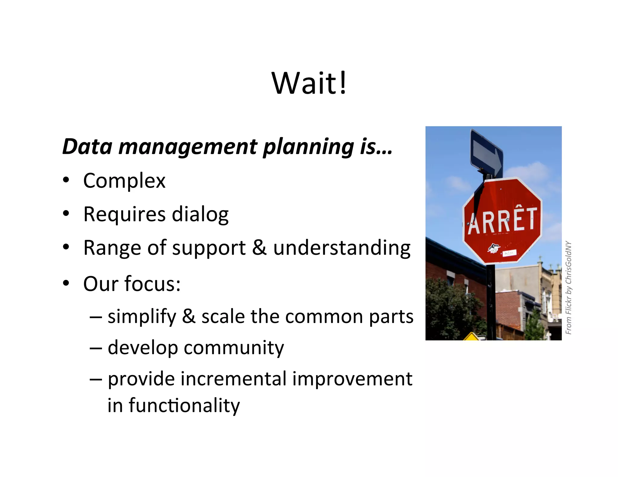Wait!	
  
Data	
  management	
  planning	
  is…	
  
•  Complex	
  
•  Requires	
  dialog	
  
•  Range	
  of	
  support	
  &	
  understanding	
  




                                                               From	
  Flickr	
  by	
  ChrisGoldNY	
  
•  Our	
  focus:	
  	
  
     –  simplify	
  &	
  scale	
  the	
  common	
  parts	
  
     –  develop	
  community	
  
     –  provide	
  incremental	
  improvement	
  
        in	
  funcFonality	
  
 