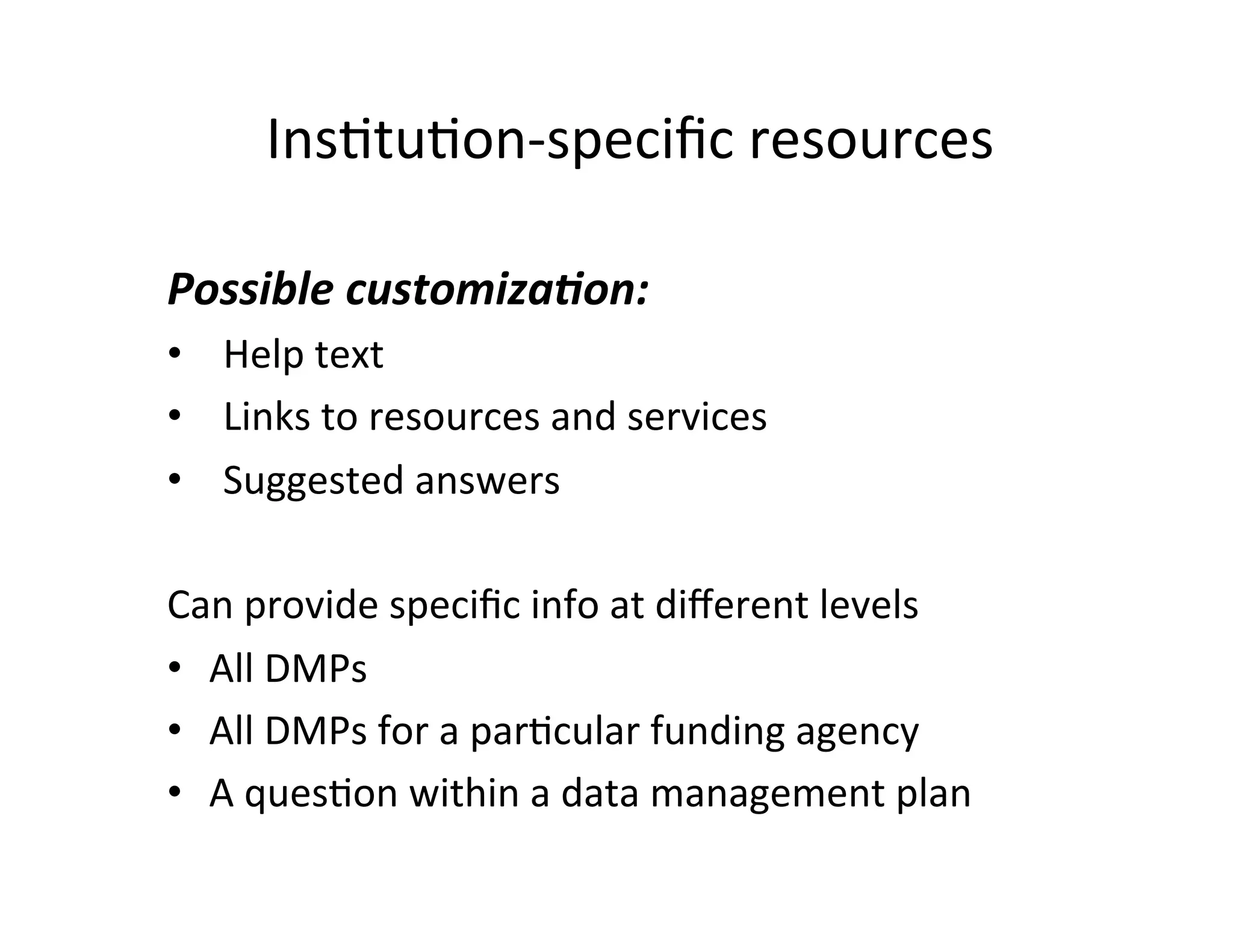 InsFtuFon-­‐speciﬁc	
  resources	
  

Possible	
  customiza9on:	
  
•  Help	
  text	
  
•  Links	
  to	
  resources	
  and	
  services	
  
•  Suggested	
  answers	
  
	
  
Can	
  provide	
  speciﬁc	
  info	
  at	
  diﬀerent	
  levels	
  
•  All	
  DMPs	
  
•  All	
  DMPs	
  for	
  a	
  parFcular	
  funding	
  agency	
  
•  A	
  quesFon	
  within	
  a	
  data	
  management	
  plan	
  
     	
  
 