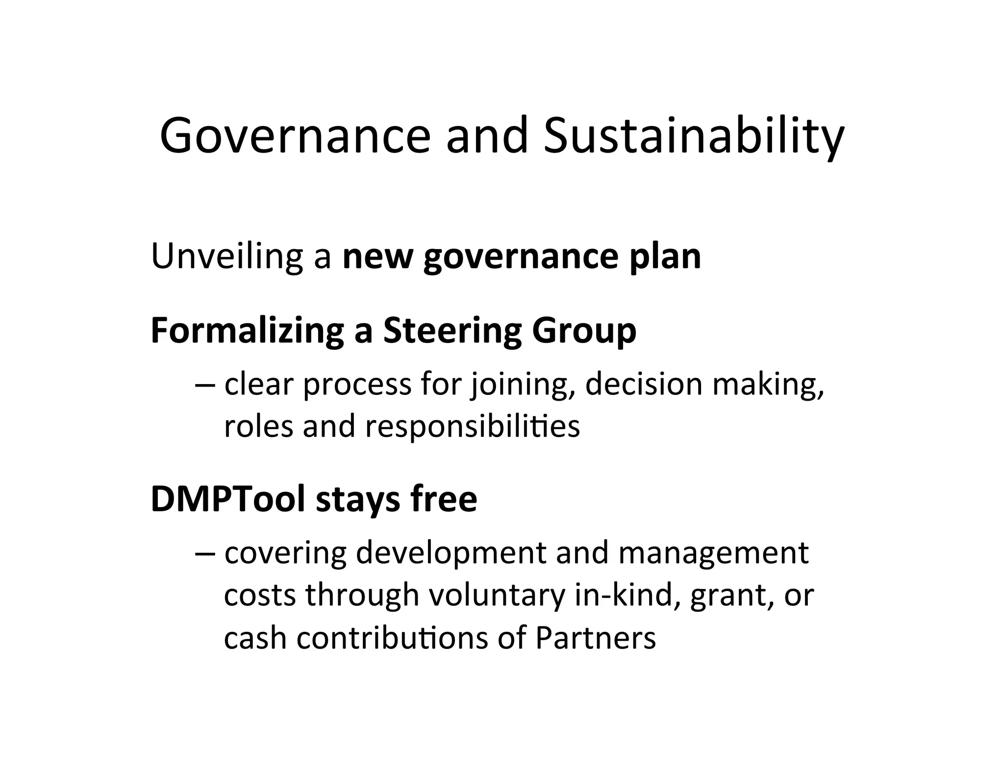 Governance	
  and	
  Sustainability	
  

Unveiling	
  a	
  new	
  governance	
  plan	
  
	
  



Formalizing	
  a	
  Steering	
  Group	
  	
  
         –  clear	
  process	
  for	
  joining,	
  decision	
  making,	
  
            roles	
  and	
  responsibiliFes	
  
	
  



DMPTool	
  stays	
  free	
  
         –  covering	
  development	
  and	
  management	
  
            costs	
  through	
  voluntary	
  in-­‐kind,	
  grant,	
  or	
  
            cash	
  contribuFons	
  of	
  Partners	
  


	
  
 