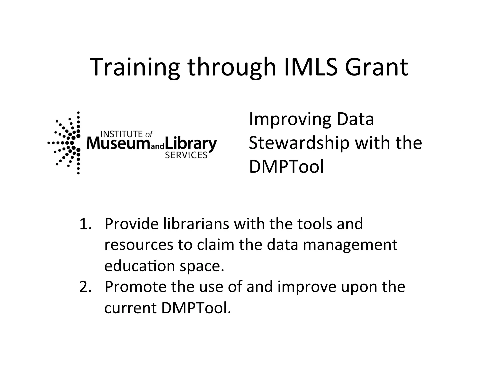 Training	
  through	
  IMLS	
  Grant	
  
                                  Improving	
  Data	
  
                                  Stewardship	
  with	
  the	
  
                                  DMPTool	
  

1.  Provide	
  librarians	
  with	
  the	
  tools	
  and	
  
    resources	
  to	
  claim	
  the	
  data	
  management	
  
    educaFon	
  space.	
  	
  	
  
2.  Promote	
  the	
  use	
  of	
  and	
  improve	
  upon	
  the	
  
    current	
  DMPTool.	
  	
  	
  
 