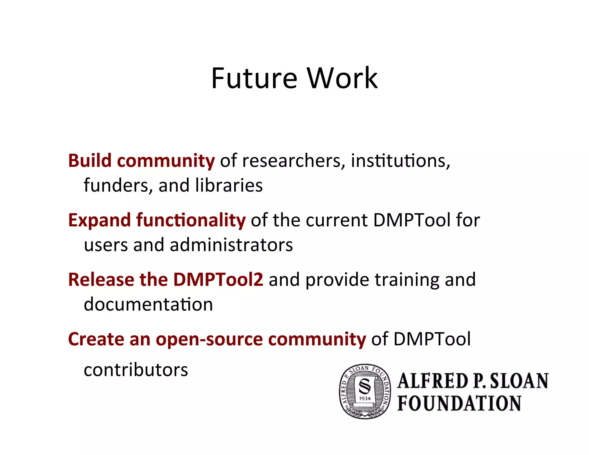 Future	
  Work	
  
	
  


Build	
  community	
  of	
  researchers,	
  insFtuFons,	
  
 funders,	
  and	
  libraries	
  	
  
Expand	
  funcJonality	
  of	
  the	
  current	
  DMPTool	
  for	
  
  users	
  and	
  administrators	
  	
  
Release	
  the	
  DMPTool2	
  and	
  provide	
  training	
  and	
  
 documentaFon	
  	
  
Create	
  an	
  open-­‐source	
  community	
  of	
  DMPTool	
  
  contributors	
  	
  

	
  
 