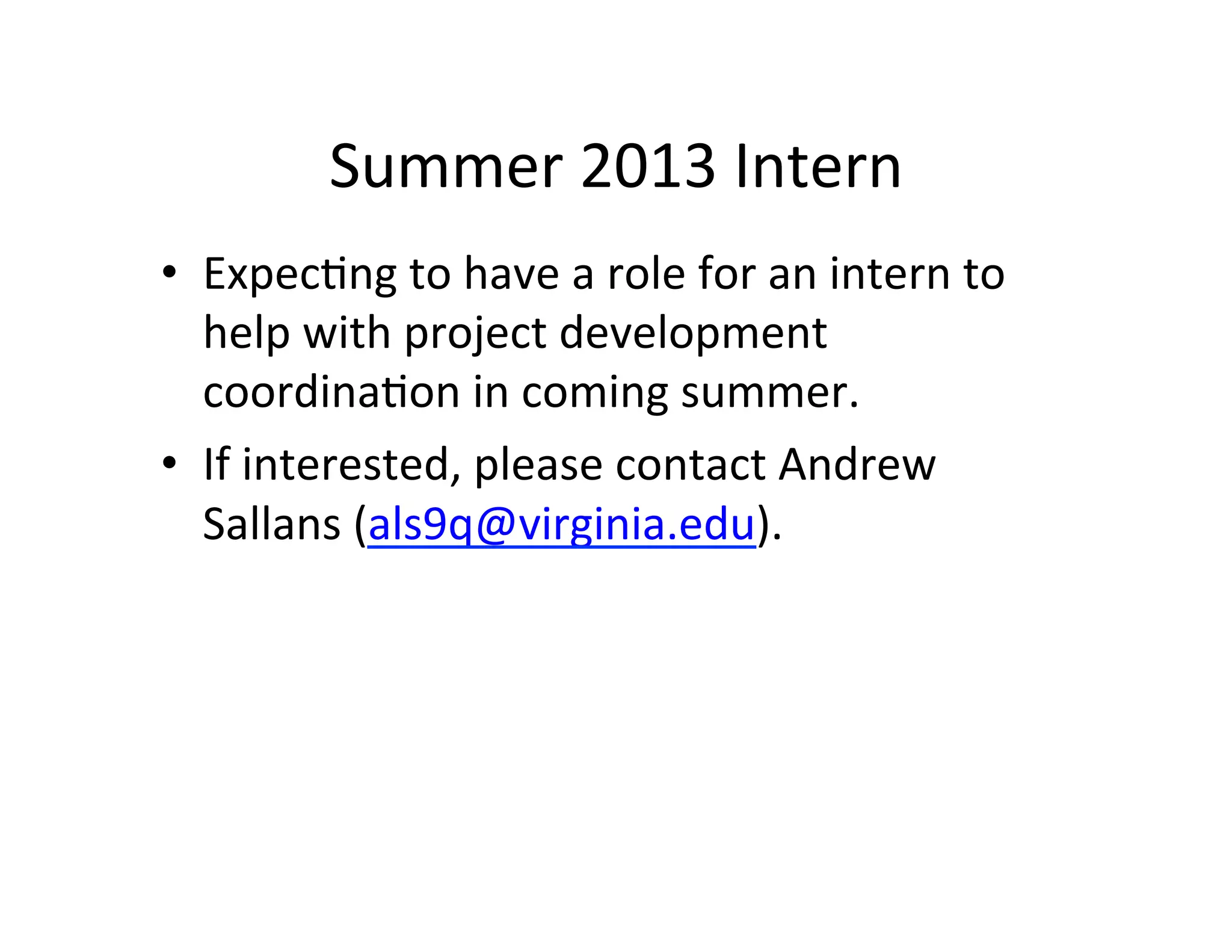 Summer	
  2013	
  Intern	
  
•  ExpecFng	
  to	
  have	
  a	
  role	
  for	
  an	
  intern	
  to	
  
   help	
  with	
  project	
  development	
  
   coordinaFon	
  in	
  coming	
  summer.	
  	
  	
  
•  If	
  interested,	
  please	
  contact	
  Andrew	
  
   Sallans	
  (als9q@virginia.edu).	
  	
  



	
  
 