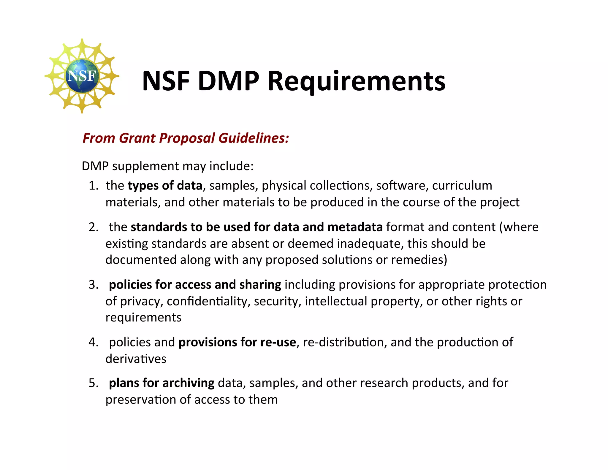 NSF	
  DMP	
  Requirements	
  
 From	
  Grant	
  Proposal	
  Guidelines:	
  
	
  DMP	
  supplement	
  may	
  include:	
  
     1.  the	
  types	
  of	
  data,	
  samples,	
  physical	
  collecFons,	
  soGware,	
  curriculum	
  
         materials,	
  and	
  other	
  materials	
  to	
  be	
  produced	
  in	
  the	
  course	
  of	
  the	
  project	
  
  2.  	
  the	
  standards	
  to	
  be	
  used	
  for	
  data	
  and	
  metadata	
  format	
  and	
  content	
  (where	
  
      exisFng	
  standards	
  are	
  absent	
  or	
  deemed	
  inadequate,	
  this	
  should	
  be	
  
      documented	
  along	
  with	
  any	
  proposed	
  soluFons	
  or	
  remedies)	
  
  3.  	
  policies	
  for	
  access	
  and	
  sharing	
  including	
  provisions	
  for	
  appropriate	
  protecFon	
  
      of	
  privacy,	
  conﬁdenFality,	
  security,	
  intellectual	
  property,	
  or	
  other	
  rights	
  or	
  
      requirements	
  
  4.  	
  policies	
  and	
  provisions	
  for	
  re-­‐use,	
  re-­‐distribuFon,	
  and	
  the	
  producFon	
  of	
  
      derivaFves	
  
  5.  	
  plans	
  for	
  archiving	
  data,	
  samples,	
  and	
  other	
  research	
  products,	
  and	
  for	
  
      preservaFon	
  of	
  access	
  to	
  them	
  
 