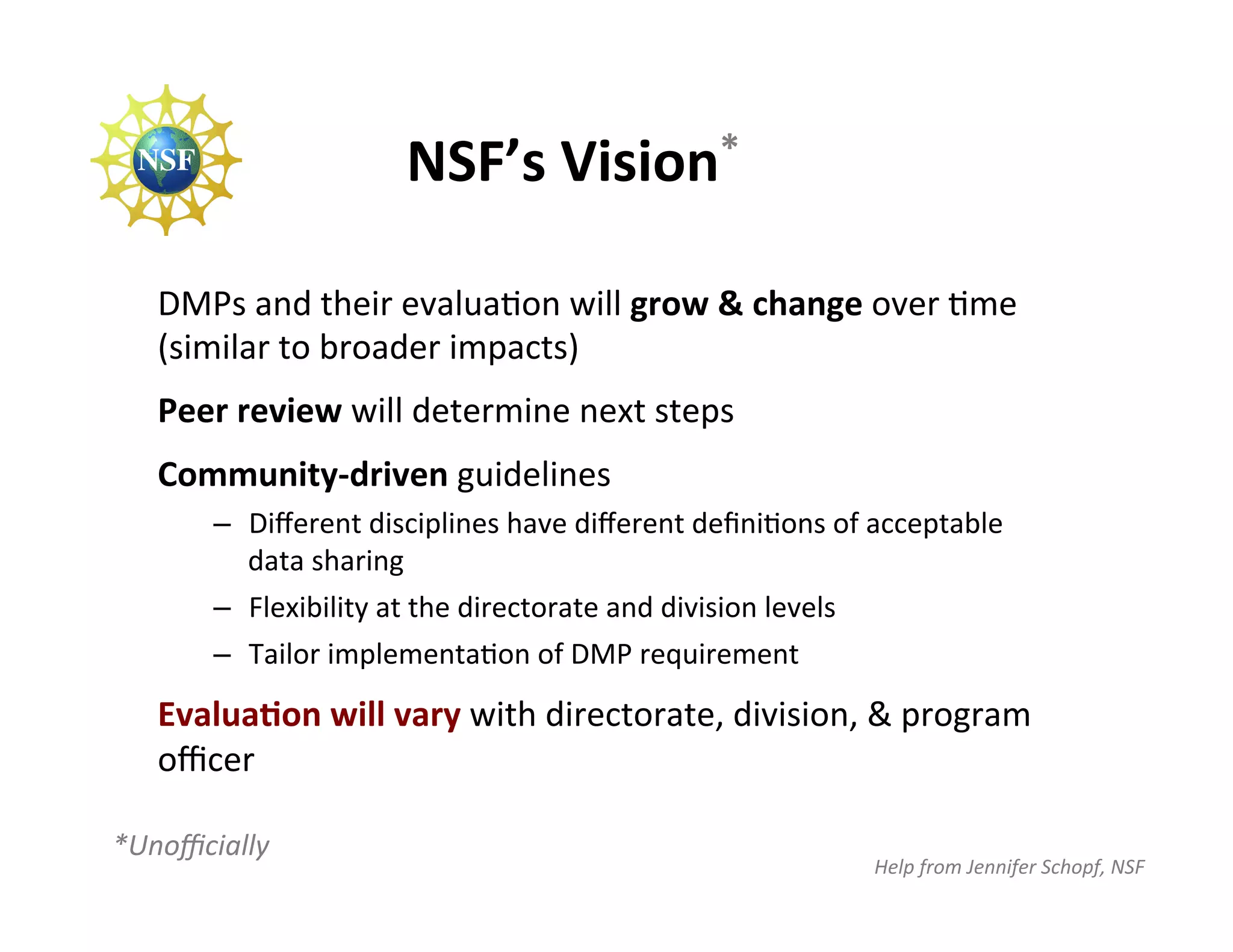 NSF’s	
  Vision*	
  

    DMPs	
  and	
  their	
  evaluaFon	
  will	
  grow	
  &	
  change	
  over	
  Fme	
  
    (similar	
  to	
  broader	
  impacts)	
  
    Peer	
  review	
  will	
  determine	
  next	
  steps	
  
    Community-­‐driven	
  guidelines	
  	
  
           –  Diﬀerent	
  disciplines	
  have	
  diﬀerent	
  deﬁniFons	
  of	
  acceptable	
  
              data	
  sharing	
  
           –  Flexibility	
  at	
  the	
  directorate	
  and	
  division	
  levels	
  
           –  Tailor	
  implementaFon	
  of	
  DMP	
  requirement	
  

    EvaluaJon	
  will	
  vary	
  with	
  directorate,	
  division,	
  &	
  program	
  
    oﬃcer	
  
    	
  
*Unoﬃcially	
  
                                                                               Help	
  from	
  Jennifer	
  Schopf,	
  NSF	
  
 