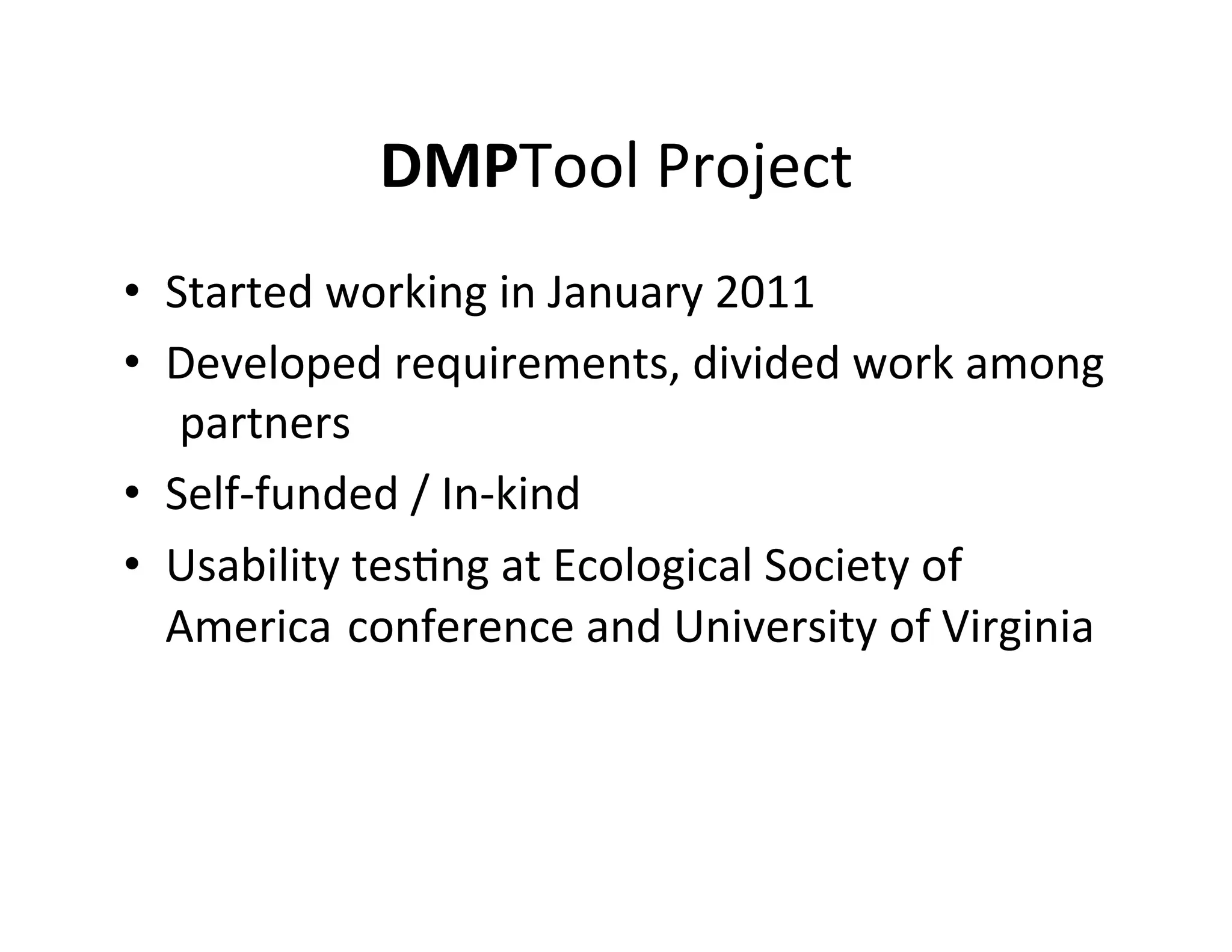 DMPTool	
  Project	
  
•  Started	
  working	
  in	
  January	
  2011	
  
•  Developed	
  requirements,	
  divided	
  work	
  among	
  
   	
  partners	
  
•  Self-­‐funded	
  /	
  In-­‐kind	
  
•  Usability	
  tesFng	
  at	
  Ecological	
  Society	
  of	
  
   America	
  	
  conference	
  and	
  University	
  of	
  Virginia	
  
 