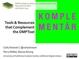 DMPTool  Webinar  Series  11:  Complementary  Tools  
Sponsored  by  IMLS  
15  October  2013  

Tools  &  Resources  
that  Complement  
the  DMPTool  
Wikimedia  Commons  

Carly  Strasser  |    @carlystrasser  
Perry  Willett,  Marisa  Strong  
University  of  California  Curation  Center,  California  Digital  Library  

 