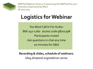Logistics for Webinar
You Must Call In ForAudio:
866-740-1260 access code 9870179#
Participants muted
Ask questions in chat any time
20 minutes for Q&A
Recording & slides, schedule of webinars:
blog.dmptool.org/webinar-series
DMPToolWebinar Series 3: Customizing the DMPTool for your
Institution | Sponsored by IMLS
18 June 2013
 