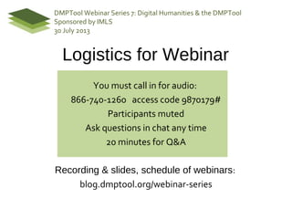 Logistics for Webinar
You must call in for audio:
866-740-1260 access code 9870179#
Participants muted
Ask questions in chat any time
20 minutes for Q&A
Recording & slides, schedule of webinars:
blog.dmptool.org/webinar-series
DMPTool Webinar Series 7: Digital Humanities & the DMPTool
Sponsored by IMLS
30 July 2013
 