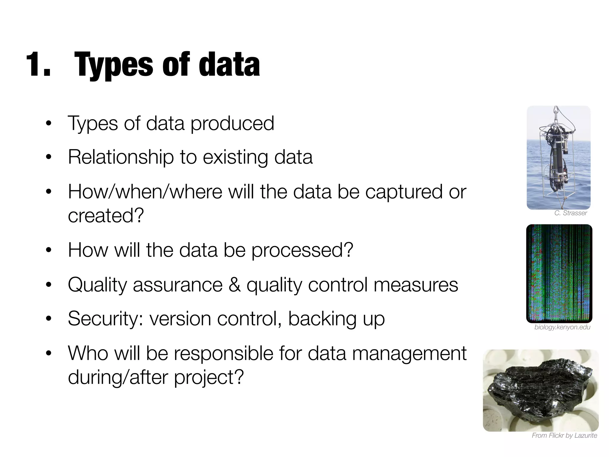 1.  Types of data
•  Types of data produced
•  Relationship to existing data
•  How/when/where will the data be captured or
created?

C. Strasser

•  How will the data be processed?
•  Quality assurance & quality control measures
•  Security: version control, backing up

biology.kenyon.edu

•  Who will be responsible for data management
during/after project?
From Flickr by Lazurite

 