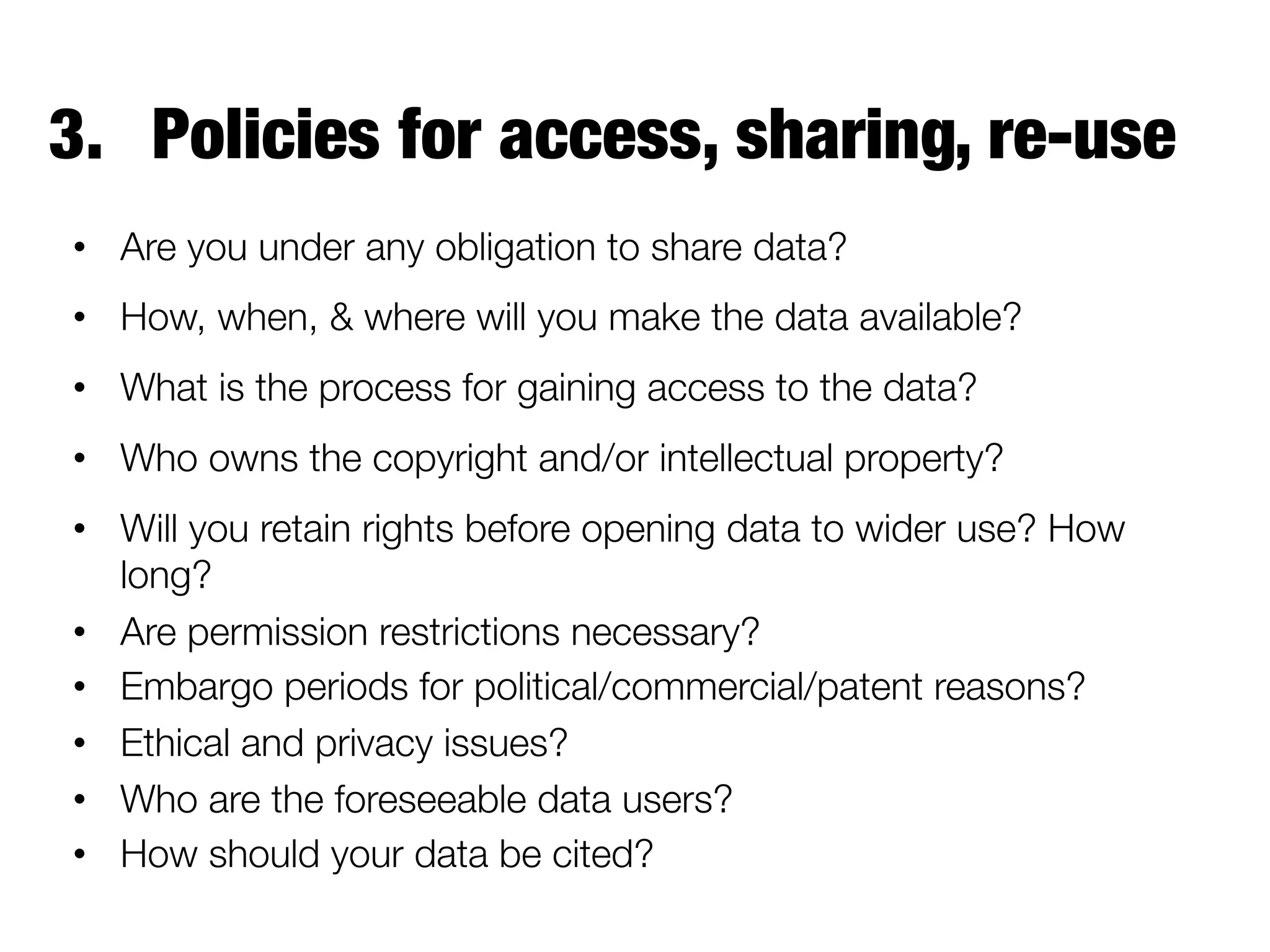 3.  Policies for access, sharing, re-use
•  Are you under any obligation to share data? 
•  How, when, & where will you make the data available? 
•  What is the process for gaining access to the data? 
•  Who owns the copyright and/or intellectual property?
•  Will you retain rights before opening data to wider use? How
long?
•  Are permission restrictions necessary?
•  Embargo periods for political/commercial/patent reasons? 
•  Ethical and privacy issues?
•  Who are the foreseeable data users?
•  How should your data be cited?

 