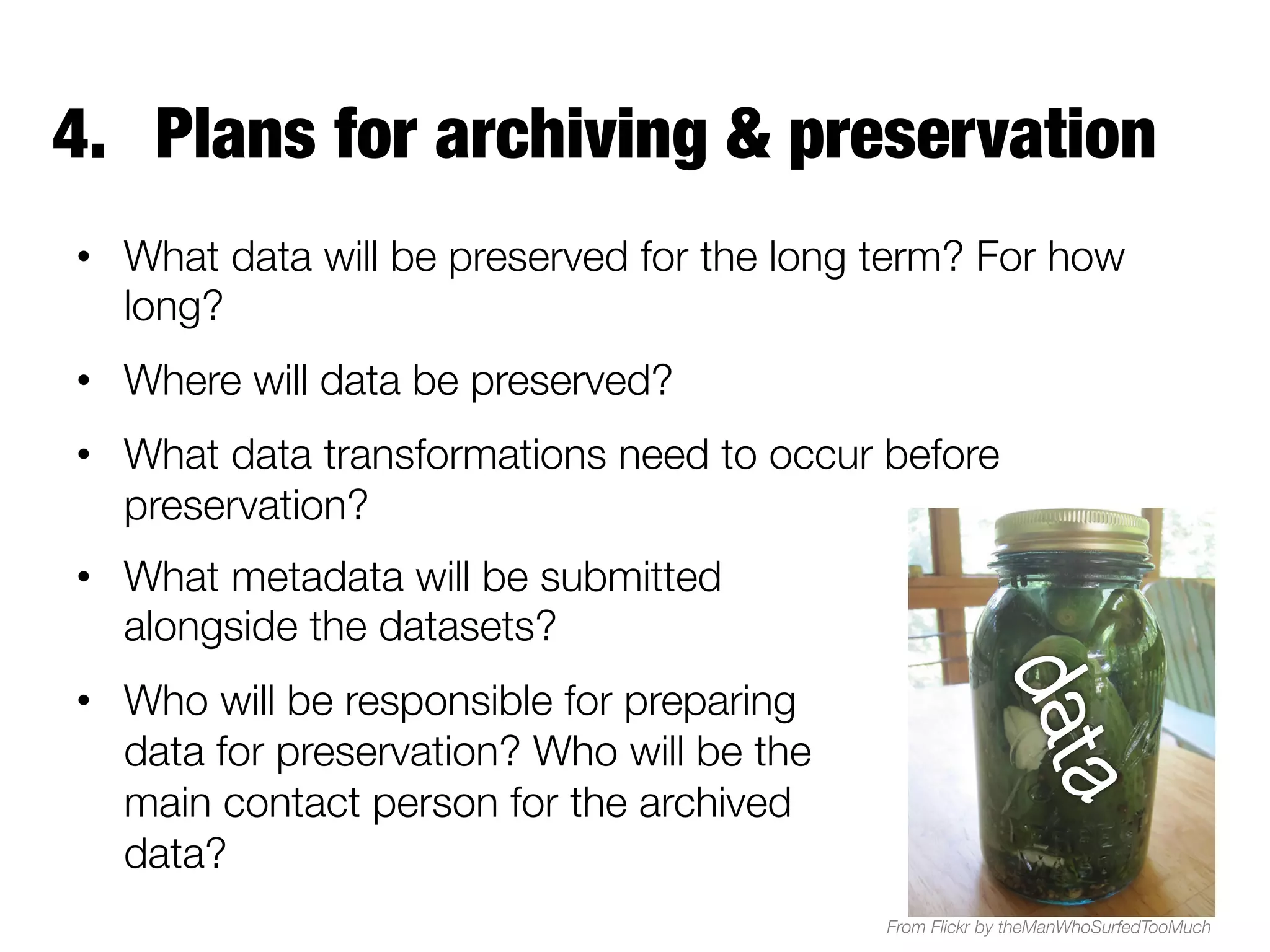 4.  Plans for archiving & preservation
•  What data will be preserved for the long term? For how
long? 
•  Where will data be preserved?
•  What data transformations need to occur before
preservation?
•  What metadata will be submitted
alongside the datasets?
•  Who will be responsible for preparing
data for preservation? Who will be the
main contact person for the archived
data?
From Flickr by theManWhoSurfedTooMuch

 