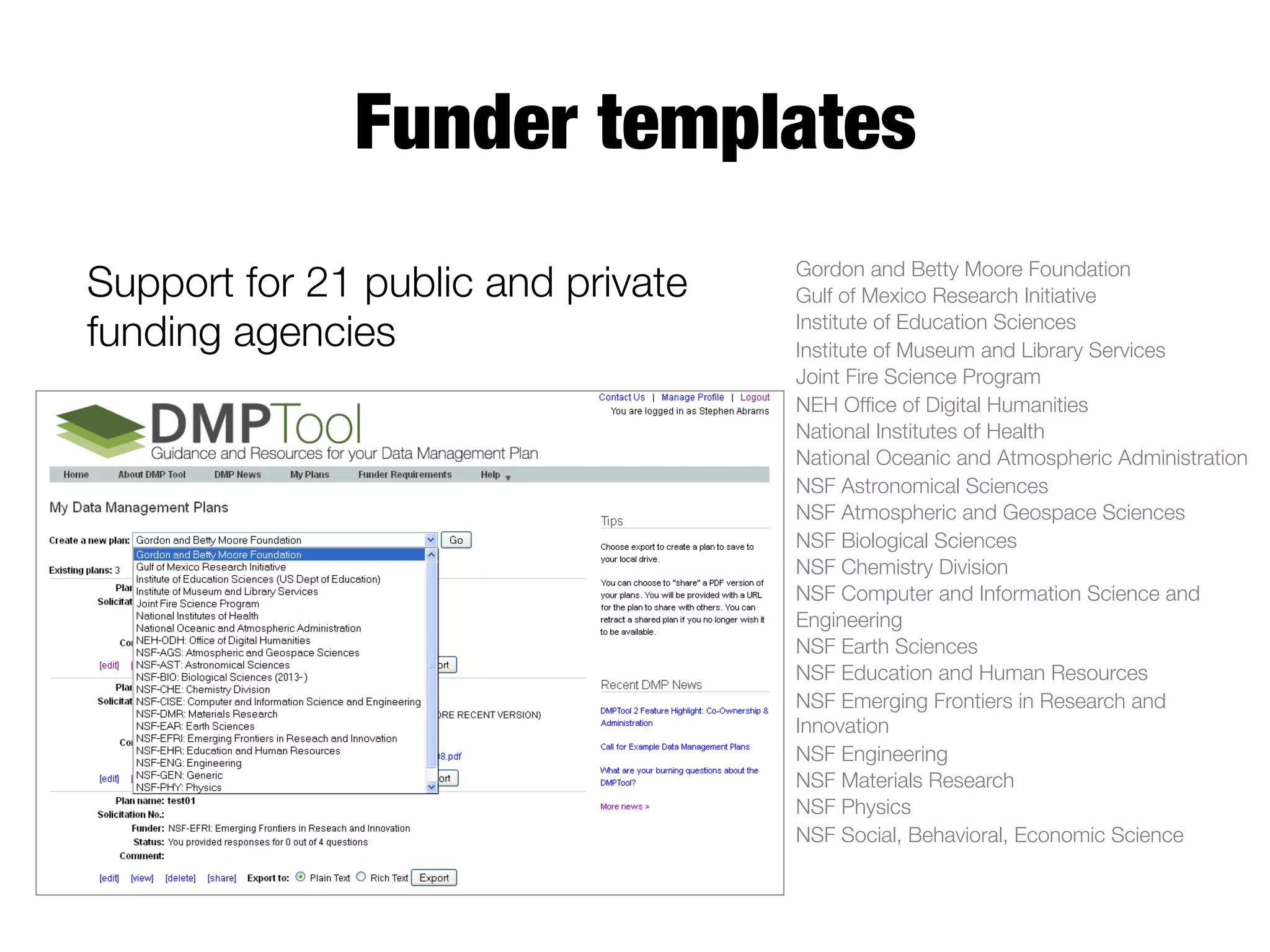 Funder templates
Support for 21 public and private
funding agencies

Gordon and Betty Moore Foundation
Gulf of Mexico Research Initiative
Institute of Education Sciences
Institute of Museum and Library Services
Joint Fire Science Program
NEH Ofﬁce of Digital Humanities
National Institutes of Health
National Oceanic and Atmospheric Administration
NSF Astronomical Sciences
NSF Atmospheric and Geospace Sciences
NSF Biological Sciences
NSF Chemistry Division
NSF Computer and Information Science and
Engineering
NSF Earth Sciences
NSF Education and Human Resources 
NSF Emerging Frontiers in Research and
Innovation
NSF Engineering
NSF Materials Research
NSF Physics
NSF Social, Behavioral, Economic Science

 