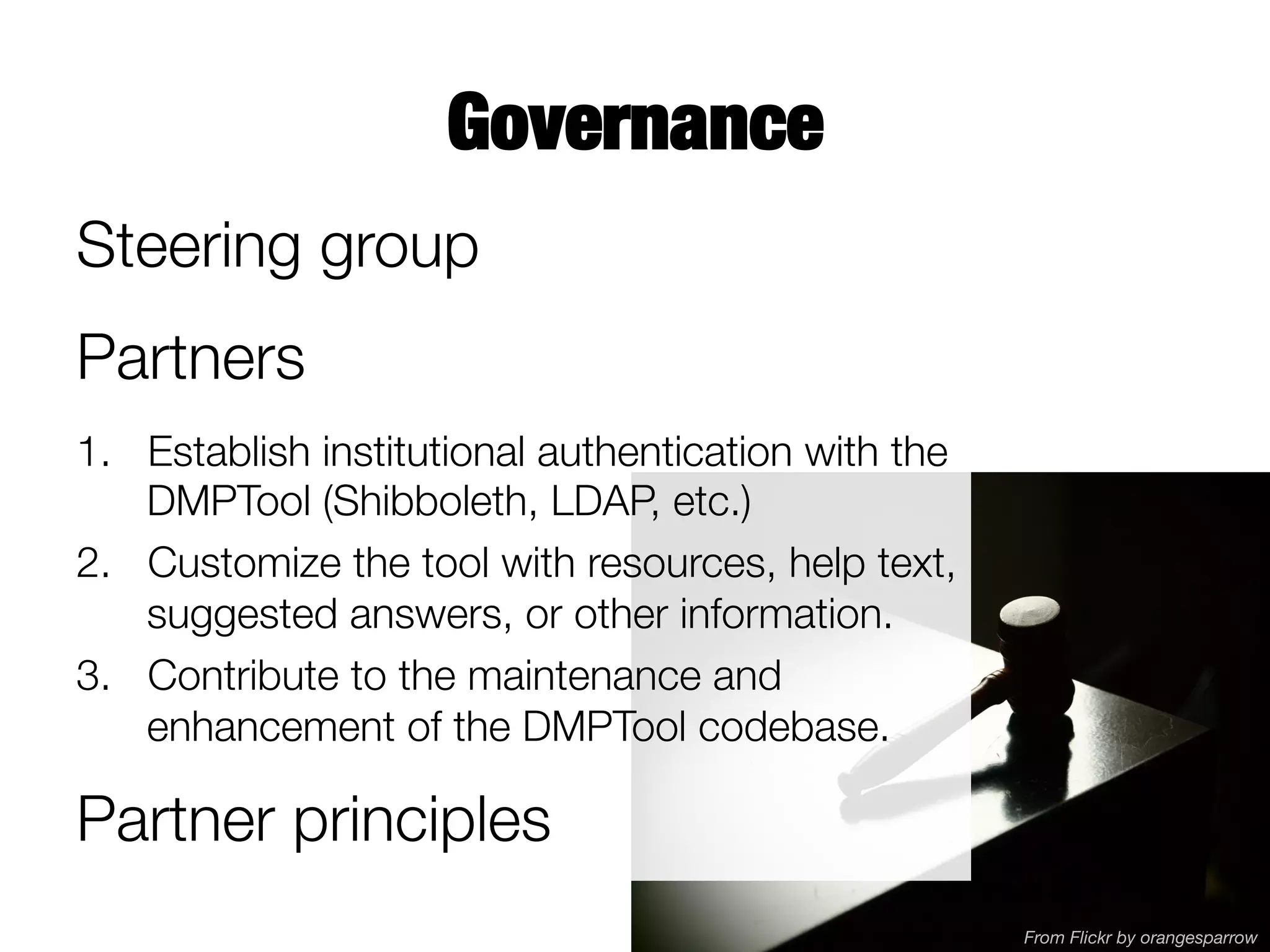 Governance
Steering group
Partners
1.  Establish institutional authentication with the
DMPTool (Shibboleth, LDAP, etc.)
2.  Customize the tool with resources, help text,
suggested answers, or other information.
3.  Contribute to the maintenance and
enhancement of the DMPTool codebase.

Partner principles
From Flickr by orangesparrow

 