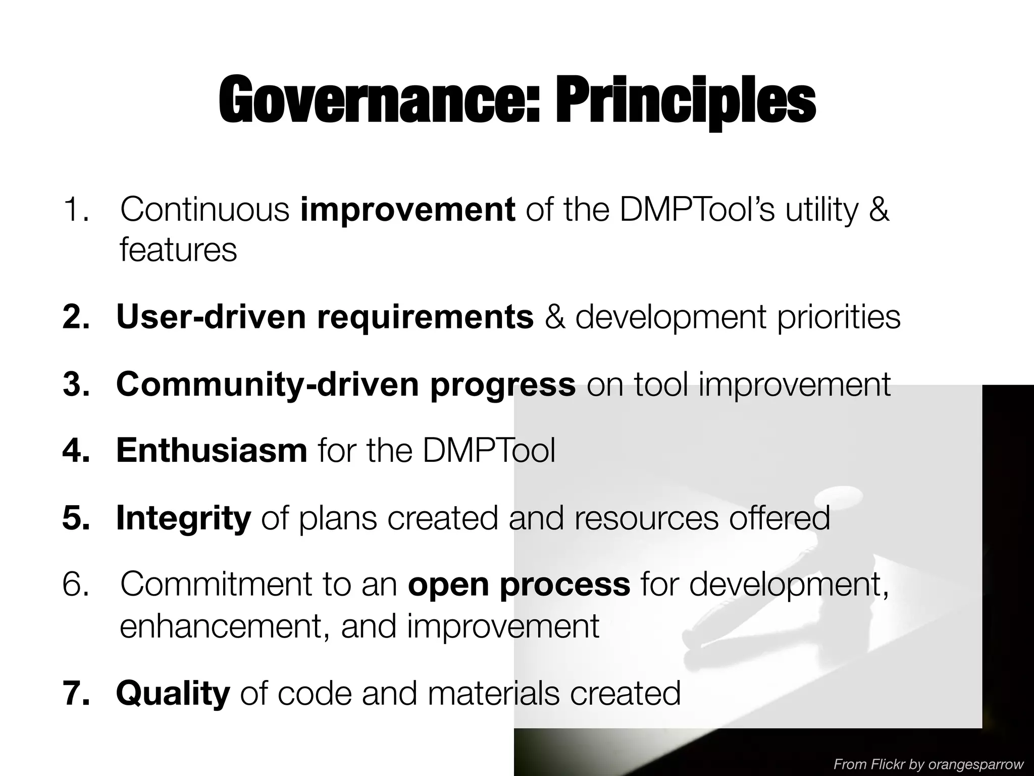 Governance: Principles
1.  Continuous improvement of the DMPTool’s utility &
features
2.  User-driven requirements & development priorities 
3.  Community-driven progress on tool improvement
4.  Enthusiasm for the DMPTool
5.  Integrity of plans created and resources offered
6.  Commitment to an open process for development,
enhancement, and improvement 



7.  Quality of code and materials created

From Flickr by orangesparrow

 