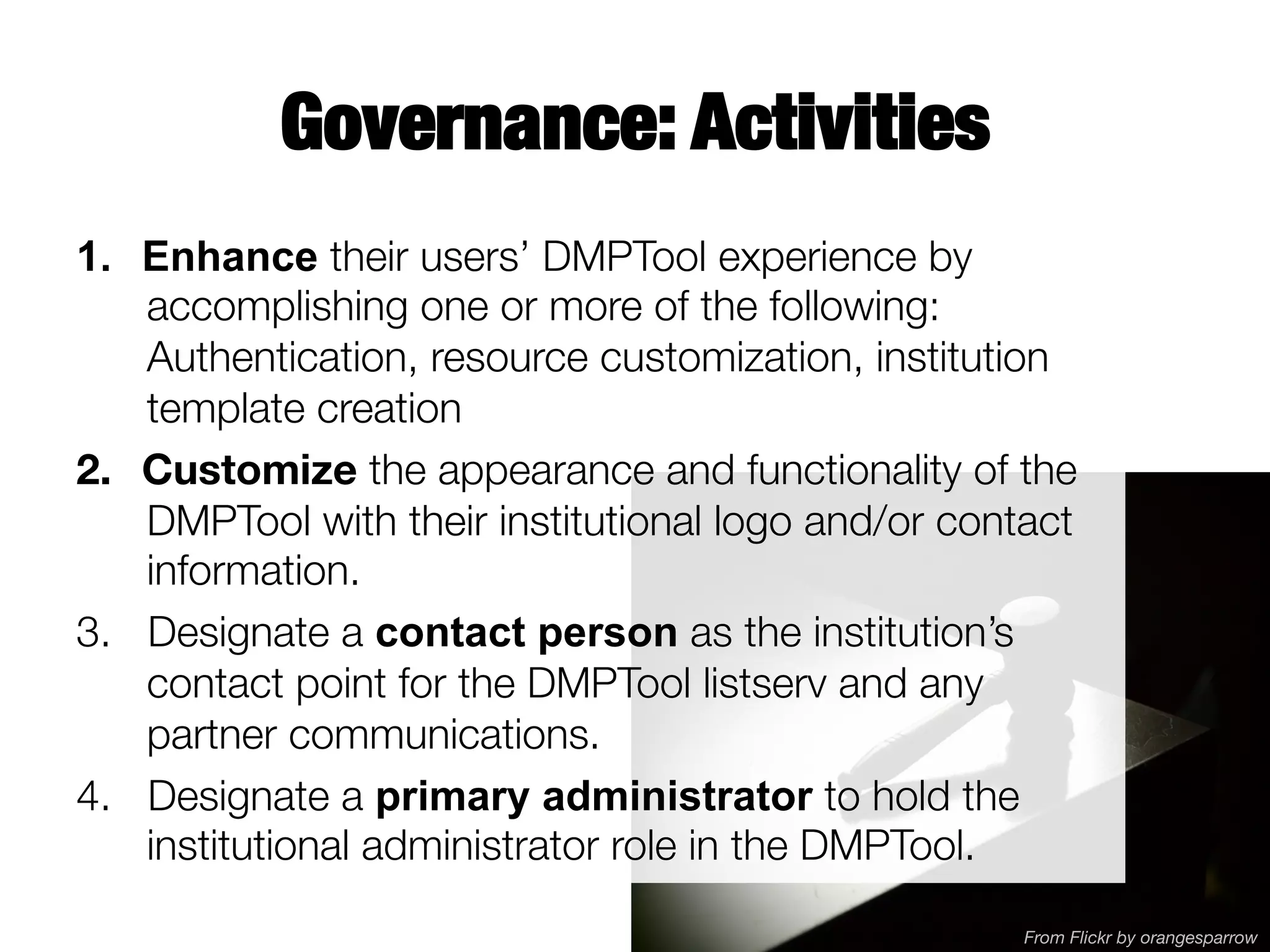 Governance: Activities
1.  Enhance their users’ DMPTool experience by
accomplishing one or more of the following:
Authentication, resource customization, institution
template creation
2.  Customize the appearance and functionality of the
DMPTool with their institutional logo and/or contact
information.
3.  Designate a contact person as the institution’s
contact point for the DMPTool listserv and any
partner communications.
4.  Designate a primary administrator to hold the
institutional administrator role in the DMPTool. 
From Flickr by orangesparrow

 