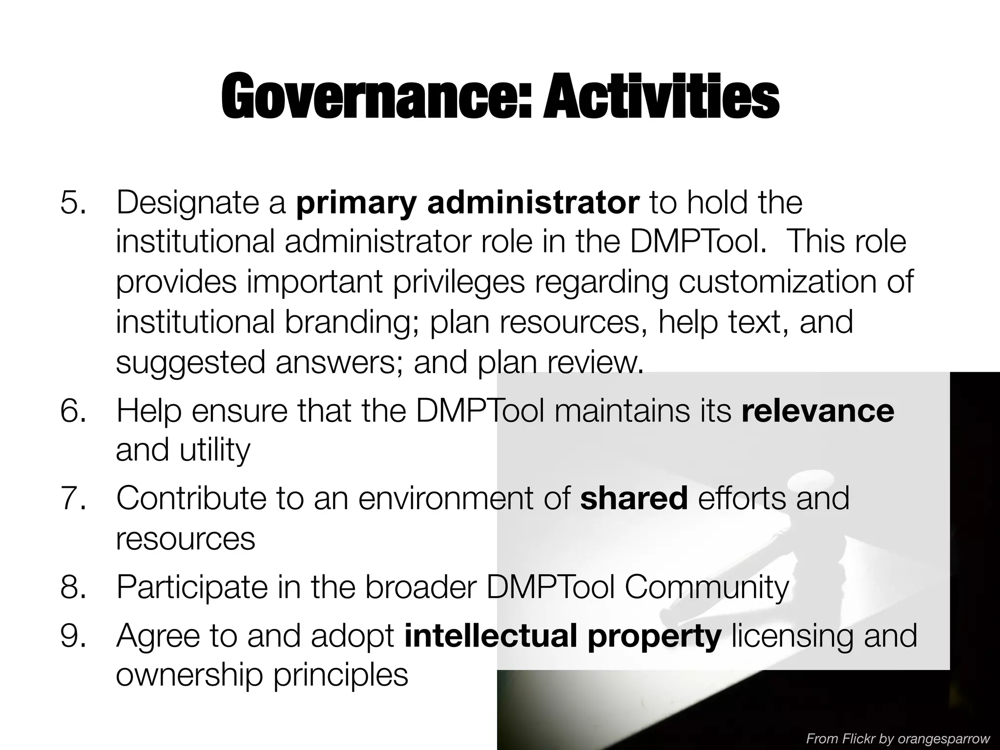 Governance: Activities
5.  Designate a primary administrator to hold the
institutional administrator role in the DMPTool. This role
provides important privileges regarding customization of
institutional branding; plan resources, help text, and
suggested answers; and plan review. 
6.  Help ensure that the DMPTool maintains its relevance
and utility
7.  Contribute to an environment of shared efforts and
resources
8.  Participate in the broader DMPTool Community
9.  Agree to and adopt intellectual property licensing and
ownership principles
From Flickr by orangesparrow

 