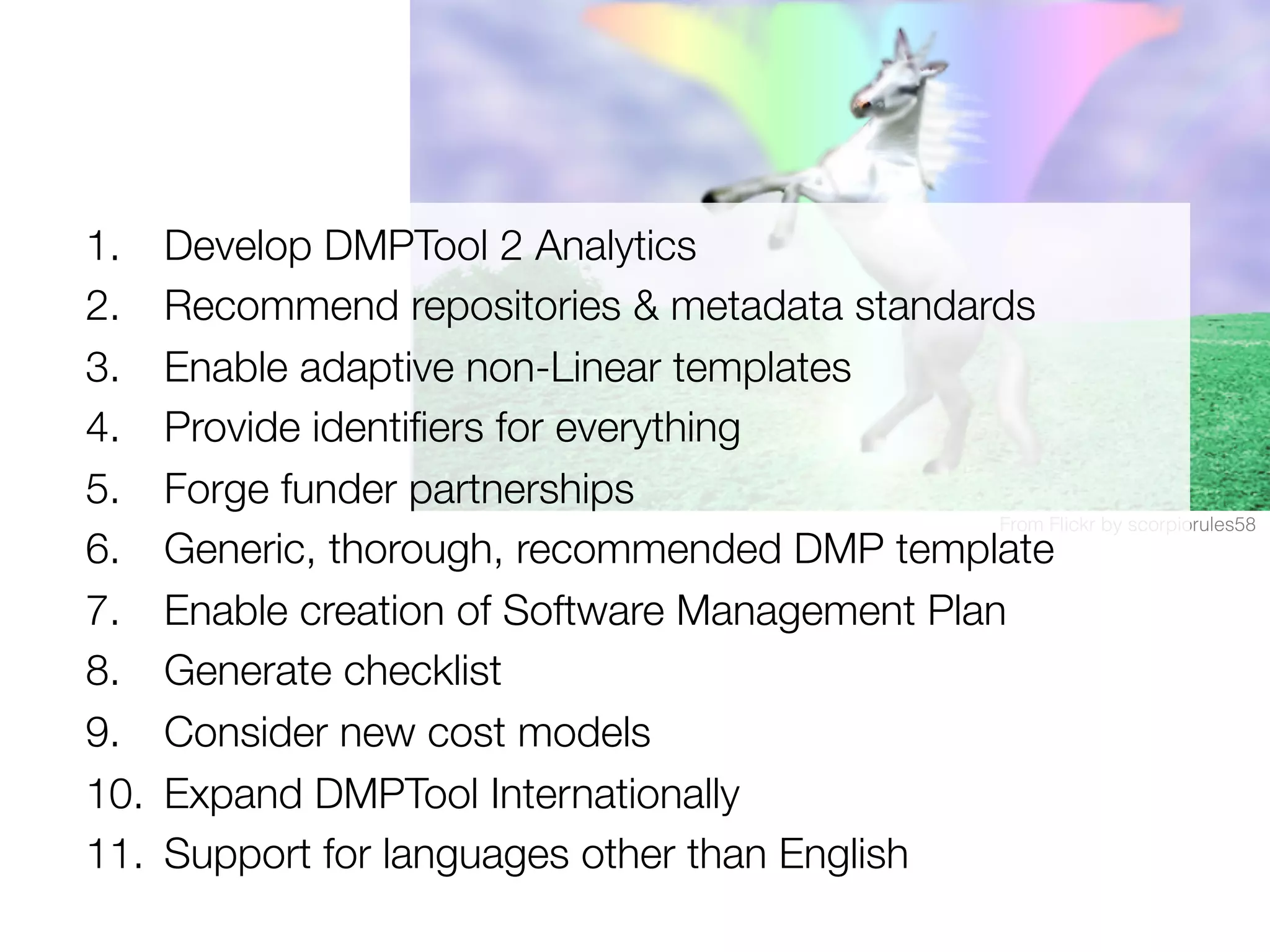 1. 
2. 
3. 
4. 
5. 
6. 
7. 
8. 
9. 
10. 
11. 

Develop DMPTool 2 Analytics
Recommend repositories & metadata standards
Enable adaptive non-Linear templates
Provide identiﬁers for everything
Forge funder partnerships
From Flickr by scorpiorules58!
Generic, thorough, recommended DMP template
Enable creation of Software Management Plan
Generate checklist
Consider new cost models
Expand DMPTool Internationally
Support for languages other than English

 