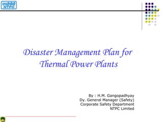 Disaster Management Plan for
Thermal Power Plants
By : H.M. Gangopadhyay
Dy. General Manager (Safety)
Corporate Safety Department
NTPC Limited
 