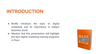 INTRODUCTION
● Briefly introduce the topic of digital
marketing and its importance in today's
business world
● Mention that this presentation will highlight
the best digital marketing training programs
in Pune
 