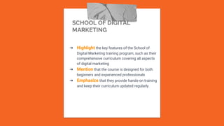 SCHOOL OF DIGITAL
MARKETING
➔ Highlight the key features of the School of
Digital Marketing training program, such as their
comprehensive curriculum covering all aspects
of digital marketing
➔ Mention that the course is designed for both
beginners and experienced professionals
➔ Emphasize that they provide hands-on training
and keep their curriculum updated regularly
 