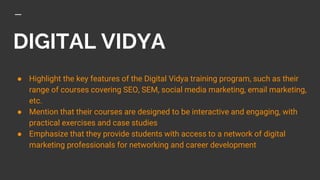 DIGITAL VIDYA
● Highlight the key features of the Digital Vidya training program, such as their
range of courses covering SEO, SEM, social media marketing, email marketing,
etc.
● Mention that their courses are designed to be interactive and engaging, with
practical exercises and case studies
● Emphasize that they provide students with access to a network of digital
marketing professionals for networking and career development
 