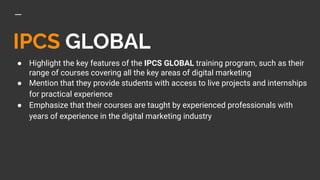 IPCS GLOBAL
● Highlight the key features of the IPCS GLOBAL training program, such as their
range of courses covering all the key areas of digital marketing
● Mention that they provide students with access to live projects and internships
for practical experience
● Emphasize that their courses are taught by experienced professionals with
years of experience in the digital marketing industry
 