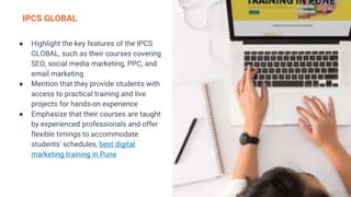 IPCS GLOBAL
● Highlight the key features of the IPCS
GLOBAL, such as their courses covering
SEO, social media marketing, PPC, and
email marketing
● Mention that they provide students with
access to practical training and live
projects for hands-on experience
● Emphasize that their courses are taught
by experienced professionals and offer
flexible timings to accommodate
students' schedules, best digital
marketing training in Pune
 