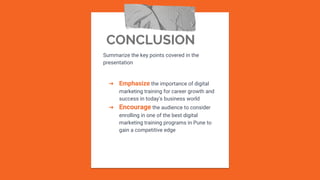 CONCLUSION
Summarize the key points covered in the
presentation
➔ Emphasize the importance of digital
marketing training for career growth and
success in today's business world
➔ Encourage the audience to consider
enrolling in one of the best digital
marketing training programs in Pune to
gain a competitive edge
 