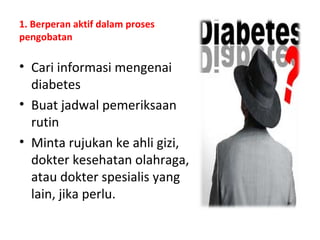 1. Berperan aktif dalam proses
pengobatan
• Cari informasi mengenai
diabetes
• Buat jadwal pemeriksaan
rutin
• Minta rujukan ke ahli gizi,
dokter kesehatan olahraga,
atau dokter spesialis yang
lain, jika perlu.
 