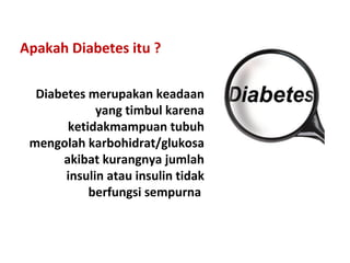 Apakah Diabetes itu ?
Diabetes merupakan keadaan
yang timbul karena
ketidakmampuan tubuh
mengolah karbohidrat/glukosa
akibat kurangnya jumlah
insulin atau insulin tidak
berfungsi sempurna
 