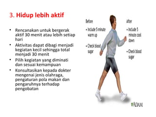 3. Hidup lebih aktif
• Rencanakan untuk bergerak
aktif 30 menit atau lebih setiap
hari
• Aktivitas dapat dibagi menjadi
kegiatan kecil sehingga total
menjadi 30 menit
• Pilih kegiatan yang diminati
dan sesuai kemampuan
• Konsultasikan kepada dokter
mengenai jenis olahraga,
pengaturan pola makan dan
pengaruhnya terhadap
pengobatan
 