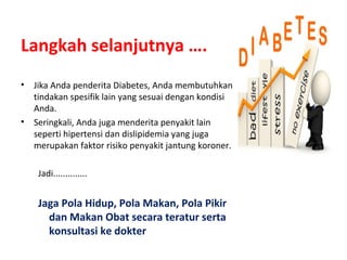 Langkah selanjutnya ….
• Jika Anda penderita Diabetes, Anda membutuhkan
tindakan spesifik lain yang sesuai dengan kondisi
Anda.
• Seringkali, Anda juga menderita penyakit lain
seperti hipertensi dan dislipidemia yang juga
merupakan faktor risiko penyakit jantung koroner.
Jadi..............
Jaga Pola Hidup, Pola Makan, Pola Pikir
dan Makan Obat secara teratur serta
konsultasi ke dokter
 