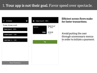 1. Your app is not their goal. Favor speed over spectacle. 
Efficient screen flows make 
for faster transactions. 
Avoid putting the user 
through unnecessary menus 
in order to initiate a payment. 
` 
 