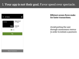 1. Your app is not their goal. Favor speed over spectacle. 
Efficient screen flows make 
for faster transactions. 
Avoid putting the user 
through unnecessary menus 
in order to initiate a payment. 
` 
 