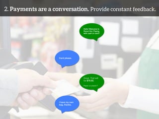 2. Payments are a conversation. Provide constant feedback. 
Hello! Welcome to 
Donut Hut. Paying 
with cash or card?! 
Card please.! 
Great. That will 
be $79.50.! 
! 
Paper or plastic?! 
I have my own ! 
bag, thanks.! 
 